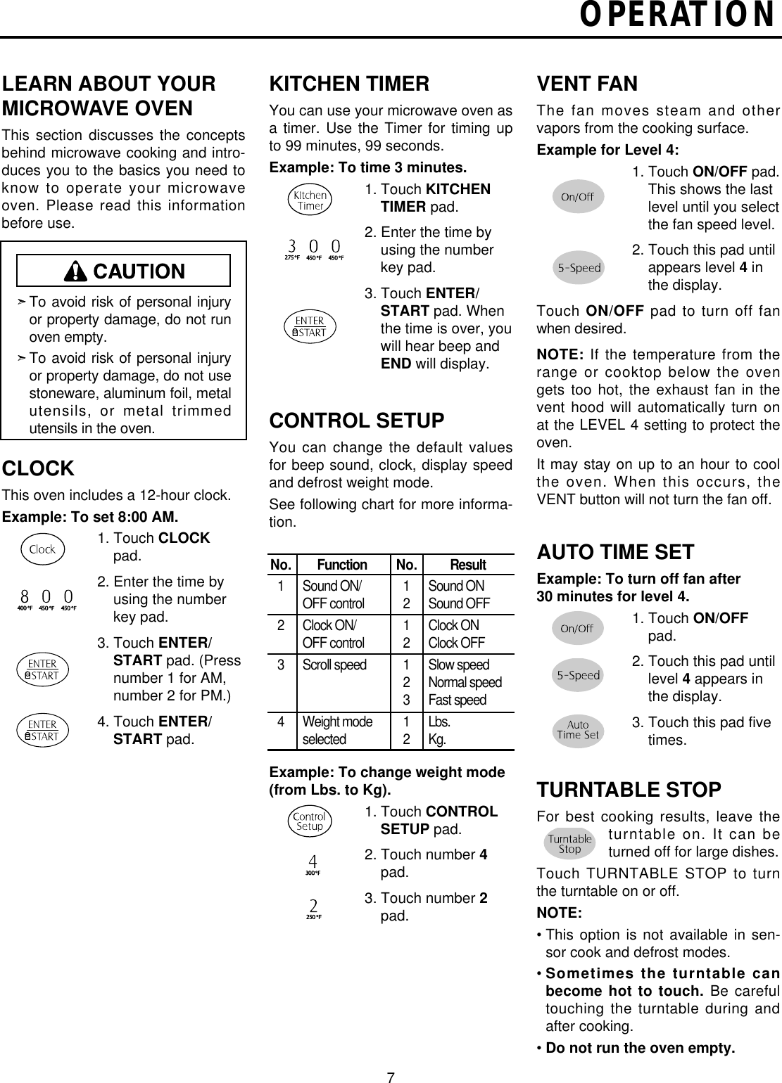 OPERATION7LEARN ABOUT YOURMICROWAVE OVENThis section discusses the  conceptsbehind microwave cooking and intro-duces you to the basics you need toknow to operate your microwaveoven. Please read this informationbefore use.CLOCKThis oven includes a 12-hour clock.Example: To set 8:00 AM.1. Touch CLOCKpad. 2. Enter the time byusing the numberkey pad.3. Touch ENTER/START pad. (Pressnumber 1 for AM,number 2 for PM.)4. Touch ENTER/START pad.KITCHEN TIMERYou can use your microwave oven asa timer.  Use the  Timer for timing upto 99 minutes, 99 seconds.Example: To time 3 minutes.1. Touch KITCHENTIMER pad.2. Enter the time byusing the numberkey pad.3. Touch ENTER/START pad. Whenthe time is over, youwill hear beep andEND will display.CONTROL SETUPYou can change the default valuesfor beep sound, clock, display speedand defrost weight mode.See following chart for more informa-tion.Example: To change weight mode(from Lbs. to Kg).1. Touch CONTROLSETUP pad. 2. Touch number 4pad.3. Touch number 2pad.VENT FANThe fan moves steam and othervapors from the cooking surface.Example for Level 4:1. Touch ON/OFF pad.This shows the lastlevel until you selectthe fan speed level.2. Touch this pad untilappears level 4inthe display.Touch ON/OFF pad to turn off fanwhen desired.NOTE: If the temperature from therange or cooktop below the ovengets too hot, the exhaust fan in thevent hood will automatically turn onat the LEVEL 4 setting to protect theoven.It may stay on up to an hour to coolthe oven. When this occurs, theVENT button will not turn the fan off.AUTO TIME SETExample: To turn off fan after30 minutes for level 4.1. Touch ON/OFFpad. 2. Touch this pad untillevel 4appears inthe display.3. Touch this pad fivetimes.TURNTABLE STOPFor best cooking results, leave theturntable on. It can beturned off for large dishes.Touch TURNTABLE STOP to turnthe turntable on or off.NOTE:• This option is not available in sen-sor cook and defrost modes.• Sometimes the turntable canbecome hot to touch. Be carefultouching the turntable during andafter cooking.• Do not run the oven empty.To avoid risk of personal injuryor property damage, do not runoven empty.To avoid risk of personal injuryor property damage, do not usestoneware, aluminum foil, metalutensils,  or  metal  trimmedutensils in the oven.No.1234FunctionSound ON/OFF controlClock ON/OFF controlScroll speedWeight modeselectedNo.121212312ResultSound ONSound OFFClock ONClock OFFSlow speedNormal speedFast speedLbs.Kg.