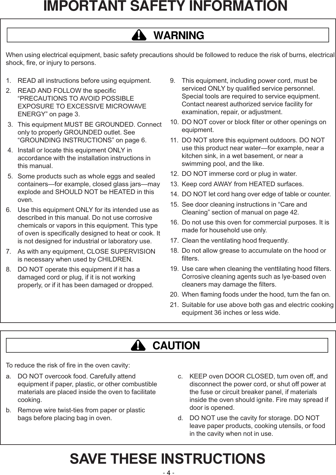 IMPORTANT SAFETY INFORMATIONSAVE THESE INSTRUCTIONS1. READ all instructions before using equipment.2. READ AND FOLLOW the specificPRECAUTIONS TO AVOID POSSIBLEEXPOSURE TO EXCESSIVE MICROWAVEENERGY on page 3. 3. This equipment MUST BE GROUNDED. Connectonly to properly GROUNDED outlet. SeeGROUNDING INSTRUCTIONS on page 6. 4. Install or locate this equipment ONLY inaccordance with the installation instructions inthis manual. 5. Some products such as whole eggs and sealedcontainersfor example, closed glass jarsmayexplode and SHOULD NOT be HEATED in thisoven.6. Use this equipment ONLY for its intended use asdescribed in this manual. Do not use corrosivechemicals or vapors in this equipment. This typeof oven is specifically designed to heat or cook. Itis not designed for industrial or laboratory use.7. As with any equipment, CLOSE SUPERVISIONis necessary when used by CHILDREN.8. DO NOT operate this equipment if it has adamaged cord or plug, if it is not workingproperly, or if it has been damaged or dropped.9. This equipment, including power cord, must beserviced ONLY by qualified service personnel.Special tools are required to service equipment.Contact nearest authorized service facility forexamination, repair, or adjustment.10. DO NOT cover or block filter or other openings onequipment.11. DO NOT store this equipment outdoors. DO NOTuse this product near waterfor example, near akitchen sink, in a wet basement, or near aswimming pool, and the like.12. DO NOT immerse cord or plug in water.13. Keep cord AWAY from HEATED surfaces.14. DO NOT let cord hang over edge of table or counter.15. See door cleaning instructions in Care andCleaning section of manual on page 42.16. Do not use this oven for commercial purposes. It ismade for household use only.17. Clean the ventilating hood frequently.18. Do not allow grease to accumulate on the hood orfilters.19. Use care when cleaning the venttilating hood filters.Corrosive cleaning agents such as lye-based ovencleaners may damage the filters.20. When flaming foods under the hood, turn the fan on.21. Suitable for use above both gas and electric cookingequipment 36 inches or less wide.WARNING!When using electrical equipment, basic safety precautions should be followed to reduce the risk of burns, electricalshock, fire, or injury to persons.a. DO NOT overcook food. Carefully attendequipment if paper, plastic, or other combustiblematerials are placed inside the oven to facilitatecooking.b. Remove wire twist-ties from paper or plasticbags before placing bag in oven.c. KEEP oven DOOR CLOSED, turn oven off, anddisconnect the power cord, or shut off power atthe fuse or circuit breaker panel, if materialsinside the oven should ignite. Fire may spread ifdoor is opened.d. DO NOT use the cavity for storage. DO NOTleave paper products, cooking utensils, or foodin the cavity when not in use.CAUTION!To reduce the risk of fire in the oven cavity:- 4 -