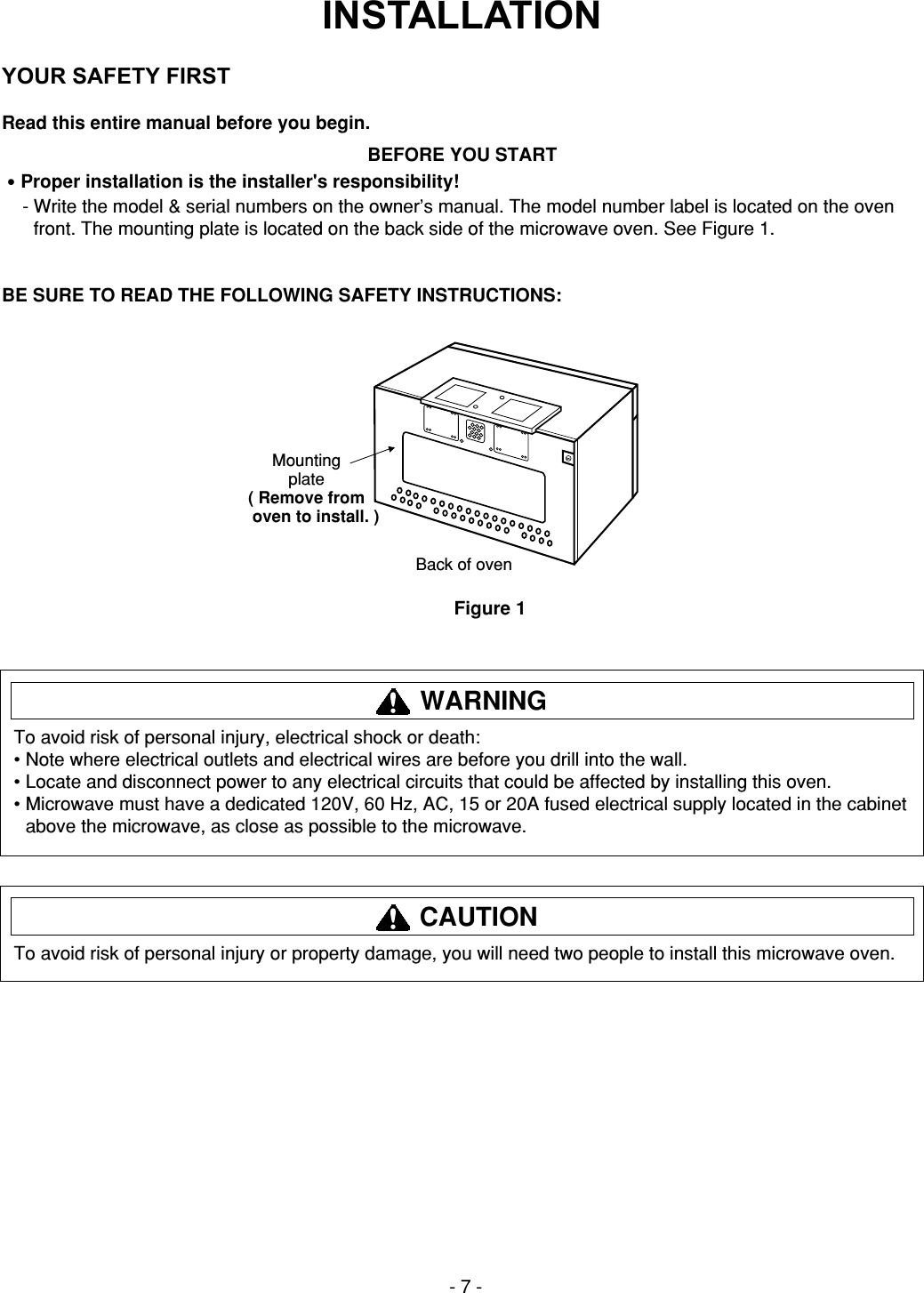 - 7 -INSTALLATIONRead this entire manual before you begin.BEFORE YOU START•Proper installation is the installer&apos;s responsibility!- Write the model &amp; serial numbers on the owner’s manual. The model number label is located on the ovenfront. The mounting plate is located on the back side of the microwave oven. See Figure 1.BE SURE TO READ THE FOLLOWING SAFETY INSTRUCTIONS:YOUR SAFETY FIRSTMountingplate( Remove from    oven to install. )Back of ovenFigure 1To avoid risk of personal injury, electrical shock or death:• Note where electrical outlets and electrical wires are before you drill into the wall.• Locate and disconnect power to any electrical circuits that could be affected by installing this oven.• Microwave must have a dedicated 120V, 60 Hz, AC, 15 or 20A fused electrical supply located in the cabinetabove the microwave, as close as possible to the microwave.WARNINGTo avoid risk of personal injury or property damage, you will need two people to install this microwave oven.CAUTION