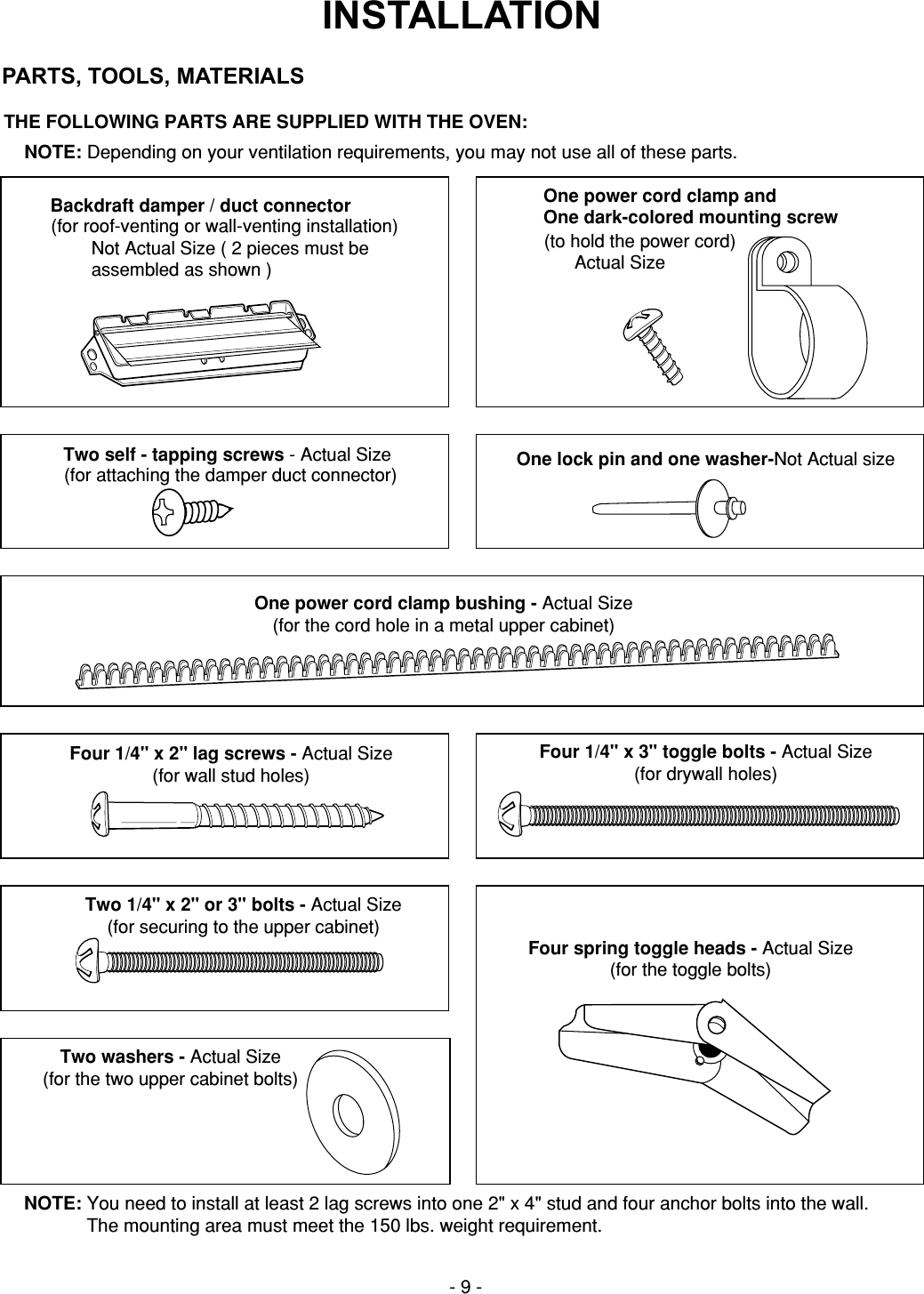 THE FOLLOWING PARTS ARE SUPPLIED WITH THE OVEN:NOTE: Depending on your ventilation requirements, you may not use all of these parts.NOTE: You need to install at least 2 lag screws into one 2&quot; x 4&quot; stud and four anchor bolts into the wall.The mounting area must meet the 150 lbs. weight requirement.- 9 -Backdraft damper / duct connector(for roof-venting or wall-venting installation)        Not Actual Size ( 2 pieces must be        assembled as shown )One power cord clamp andOne dark-colored mounting screw(to hold the power cord)      Actual SizeFour 1/4&quot; x 2&quot; lag screws - Actual Size(for wall stud holes)Two 1/4&quot; x 2&quot; or 3&quot; bolts - Actual Size(for securing to the upper cabinet)Four spring toggle heads - Actual Size(for the toggle bolts)Two washers - Actual Size(for the two upper cabinet bolts)Four 1/4&quot; x 3&quot; toggle bolts - Actual Size(for drywall holes)One power cord clamp bushing - Actual Size(for the cord hole in a metal upper cabinet)One lock pin and one washer-Not Actual sizeINSTALLATIONPARTS, TOOLS, MATERIALSTwo self - tapping screws - Actual Size(for attaching the damper duct connector)