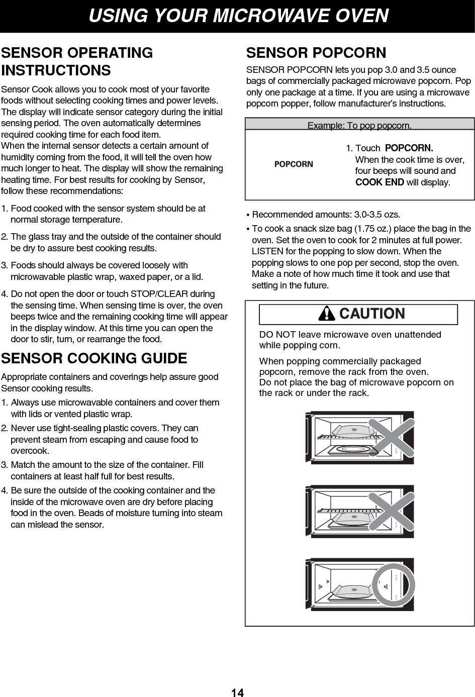 USING YOUR MICROWAVE OVEN14DO NOT leave microwave oven unattendedwhile popping corn.When popping commercially packagedpopcorn, remove the rack from the oven. Do not place the bag of microwave popcorn onthe rack or under the rack.Example: To pop popcorn.1. Touch  POPCORN. When the cook time is over,four beeps will sound andCOOK END will display.SENSOR POPCORN lets you pop 3.0 and 3.5 ouncebags of commercially packaged microwave popcorn. Poponly one package at a time. If you are using a microwavepopcorn popper, follow manufacturer’s instructions.• Recommended amounts: 3.0-3.5 ozs.• To cook a snack size bag (1.75 oz.) place the bag in theoven. Set the oven to cook for 2 minutes at full power.LISTEN for the popping to slow down. When thepopping slows to one pop per second, stop the oven.Make a note of how much time it took and use thatsetting in the future.SENSOR POPCORNSENSOR OPERATINGINSTRUCTIONSSensor Cook allows you to cook most of your favoritefoods without selecting cooking times and power levels.The display will indicate sensor category during the initialsensing period. The oven automatically determinesrequired cooking time for each food item.When the internal sensor detects a certain amount ofhumidity coming from the food, it will tell the oven howmuch longer to heat. The display will show the remainingheating time. For best results for cooking by Sensor,follow these recommendations:1. Food cooked with the sensor system should be atnormal storage temperature.2. The glass tray and the outside of the container shouldbe dry to assure best cooking results.3. Foods should always be covered loosely withmicrowavable plastic wrap, waxed paper, or a lid.4. Do not open the door or touch STOP/CLEAR duringthe sensing time. When sensing time is over, the ovenbeeps twice and the remaining cooking time will appearin the display window. At this time you can open thedoor to stir, turn, or rearrange the food.SENSOR COOKING GUIDEAppropriate containers and coverings help assure goodSensor cooking results.1. Always use microwavable containers and cover themwith lids or vented plastic wrap.2. Never use tight-sealing plastic covers. They canprevent steam from escaping and cause food toovercook.3. Match the amount to the size of the container. Fillcontainers at least half full for best results.4. Be sure the outside of the cooking container and theinside of the microwave oven are dry before placingfood in the oven. Beads of moisture turning into steamcan mislead the sensor.