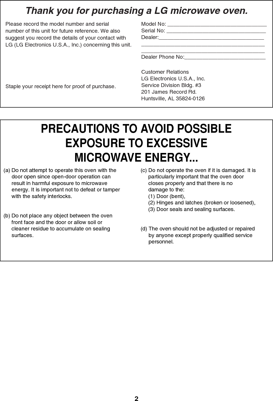 2PRECAUTIONS TO AVOID POSSIBLEEXPOSURE TO EXCESSIVEMICROWAVE ENERGY...(a) Do not attempt to operate this oven with thedoor open since open-door operation canresult in harmful exposure to microwaveenergy. It is important not to defeat or tamperwith the safety interlocks.(b) Do not place any object between the ovenfront face and the door or allow soil orcleaner residue to accumulate on sealingsurfaces.(c) Do not operate the oven if it is damaged. It isparticularly important that the oven doorcloses properly and that there is nodamage to the:(1) Door (bent),(2) Hinges and latches (broken or loosened),(3) Door seals and sealing surfaces.(d) The oven should not be adjusted or repairedby anyone except properly qualified servicepersonnel.Thank you for purchasing a LG microwave oven.Please record the model number and serialnumber of this unit for future reference. We alsosuggest you record the details of your contact withLG (LG Electronics U.S.A., Inc.) concerning this unit.Staple your receipt here for proof of purchase.Model No: _________________________________Serial No: _________________________________Dealer:_____________________________________________________________________________________________________________________Dealer Phone No:___________________________Customer RelationsLG Electronics U.S.A., Inc.Service Division Bldg. #3201 James Record Rd.Huntsville, AL 35824-0126