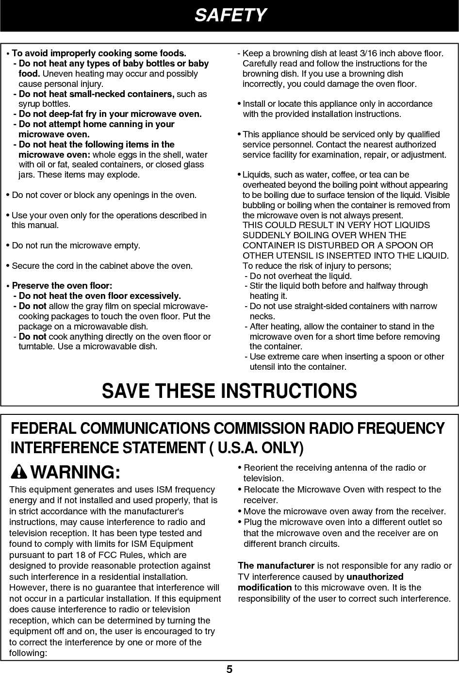 5SAFETYSAVE THESE INSTRUCTIONSFEDERAL COMMUNICATIONS COMMISSION RADIO FREQUENCYINTERFERENCE STATEMENT ( U.S.A. ONLY)• To avoid improperly cooking some foods.- Do not heat any types of baby bottles or babyfood. Uneven heating may occur and possiblycause personal injury.- Do not heat small-necked containers, such assyrup bottles.- Do not deep-fat fry in your microwave oven.- Do not attempt home canning in yourmicrowave oven.- Do not heat the following items in themicrowave oven: whole eggs in the shell, waterwith oil or fat, sealed containers, or closed glassjars. These items may explode.• Do not cover or block any openings in the oven.• Use your oven only for the operations described inthis manual.• Do not run the microwave empty.• Secure the cord in the cabinet above the oven.• Preserve the oven floor:- Do not heat the oven floor excessively.- Do not allow the gray film on special microwave-cooking packages to touch the oven floor. Put thepackage on a microwavable dish.- Do not cook anything directly on the oven floor orturntable. Use a microwavable dish.- Keep a browning dish at least 3/16 inch above floor.Carefully read and follow the instructions for thebrowning dish. If you use a browning dishincorrectly, you could damage the oven floor.• Install or locate this appliance only in accordancewith the provided installation instructions.• This appliance should be serviced only by qualifiedservice personnel. Contact the nearest authorizedservice facility for examination, repair, or adjustment.• Liquids, such as water, coffee, or tea can beoverheated beyond the boiling point without appearingto be boiling due to surface tension of the liquid. Visiblebubbling or boiling when the container is removed fromthe microwave oven is not always present.THIS COULD RESULT IN VERY HOT LIQUIDSSUDDENLY BOILING OVER WHEN THECONTAINER IS DISTURBED OR A SPOON OROTHER UTENSIL IS INSERTED INTO THE LIQUID.To reduce the risk of injury to persons;- Do not overheat the liquid.- Stir the liquid both before and halfway throughheating it.- Do not use straight-sided containers with narrownecks.- After heating, allow the container to stand in themicrowave oven for a short time before removingthe container.- Use extreme care when inserting a spoon or otherutensil into the container.This equipment generates and uses ISM frequencyenergy and if not installed and used properly, that isin strict accordance with the manufacturer&apos;sinstructions, may cause interference to radio andtelevision reception. It has been type tested andfound to comply with limits for ISM Equipmentpursuant to part 18 of FCC Rules, which aredesigned to provide reasonable protection againstsuch interference in a residential installation.However, there is no guarantee that interference willnot occur in a particular installation. If this equipmentdoes cause interference to radio or televisionreception, which can be determined by turning theequipment off and on, the user is encouraged to tryto correct the interference by one or more of thefollowing:• Reorient the receiving antenna of the radio ortelevision.• Relocate the Microwave Oven with respect to thereceiver.• Move the microwave oven away from the receiver.• Plug the microwave oven into a different outlet sothat the microwave oven and the receiver are ondifferent branch circuits.The manufacturer is not responsible for any radio orTV interference caused by unauthorizedmodification to this microwave oven. It is theresponsibility of the user to correct such interference.WARNING: