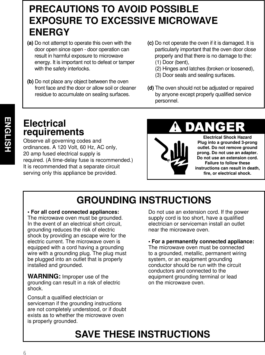 6ENGLISHMICROWAVE OVEN SAFETY  GROUNDING INSTRUCTIONS• For all cord connected appliances:The microwave oven must be grounded.In the event of an electrical short circuit,grounding reduces the risk of electricshock by providing an escape wire for theelectric current. The microwave oven isequipped with a cord having a groundingwire with a grounding plug. The plug mustbe plugged into an outlet that is properlyinstalled and grounded.WARNING: Improper use of thegrounding can result in a risk of electricshock.Consult a qualified electrician orserviceman if the grounding instructionsare not completely understood, or if doubtexists as to whether the microwave ovenis properly grounded.Do not use an extension cord. If the powersupply cord is too short, have a qualifiedelectrician or serviceman install an outletnear the microwave oven.• For a permanently connected appliance:The microwave oven must be connectedto a grounded, metallic, permanent wiringsystem, or an equipment groundingconductor should be run with the circuitconductors and connected to theequipment grounding terminal or lead on the microwave oven.ElectricalrequirementsObserve all governing codes andordinances. A 120 Volt, 60 Hz, AC only,20 amp fused electrical supply isrequired. (A time-delay fuse is recommended.)It is recommended that a separate circuitserving only this appliance be provided.Electrical Shock HazardPlug into a grounded 3-prongoutlet. Do not remove groundprong. Do not use an adapter.Do not use an extension cord.Failure to follow theseinstructions can result in death,fire, or electrical shock.SAVE THESE INSTRUCTIONSPRECAUTIONS TO AVOID POSSIBLEEXPOSURE TO EXCESSIVE MICROWAVEENERGY(a) Do not attempt to operate this oven with thedoor open since open - door operation canresult in harmful exposure to microwaveenergy. It is important not to defeat or tamperwith the safety interlocks.(b) Do not place any object between the ovenfront face and the door or allow soil or cleanerresidue to accumulate on sealing surfaces.(c) Do not operate the oven if it is damaged. It isparticularly important that the oven door closeproperly and that there is no damage to the:(1) Door (bent),(2) Hinges and latches (broken or loosened),(3) Door seals and sealing surfaces.(d) The oven should not be adjusted or repairedby anyone except properly qualified servicepersonnel.