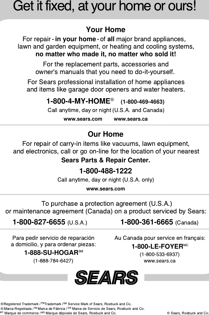 Your Homein your home all no matter who made it, no matter who sold it!1-800-4-MY-HOME (1-800-469-4663) www.sears.com www.sears.caOur HomeSears Parts &amp; Repair Center.1-800-488-1222www.sears.com1-800-827-6655                  1-800-361-6665 1-888-SU-HOGAR 1-800-LE-FOYER 