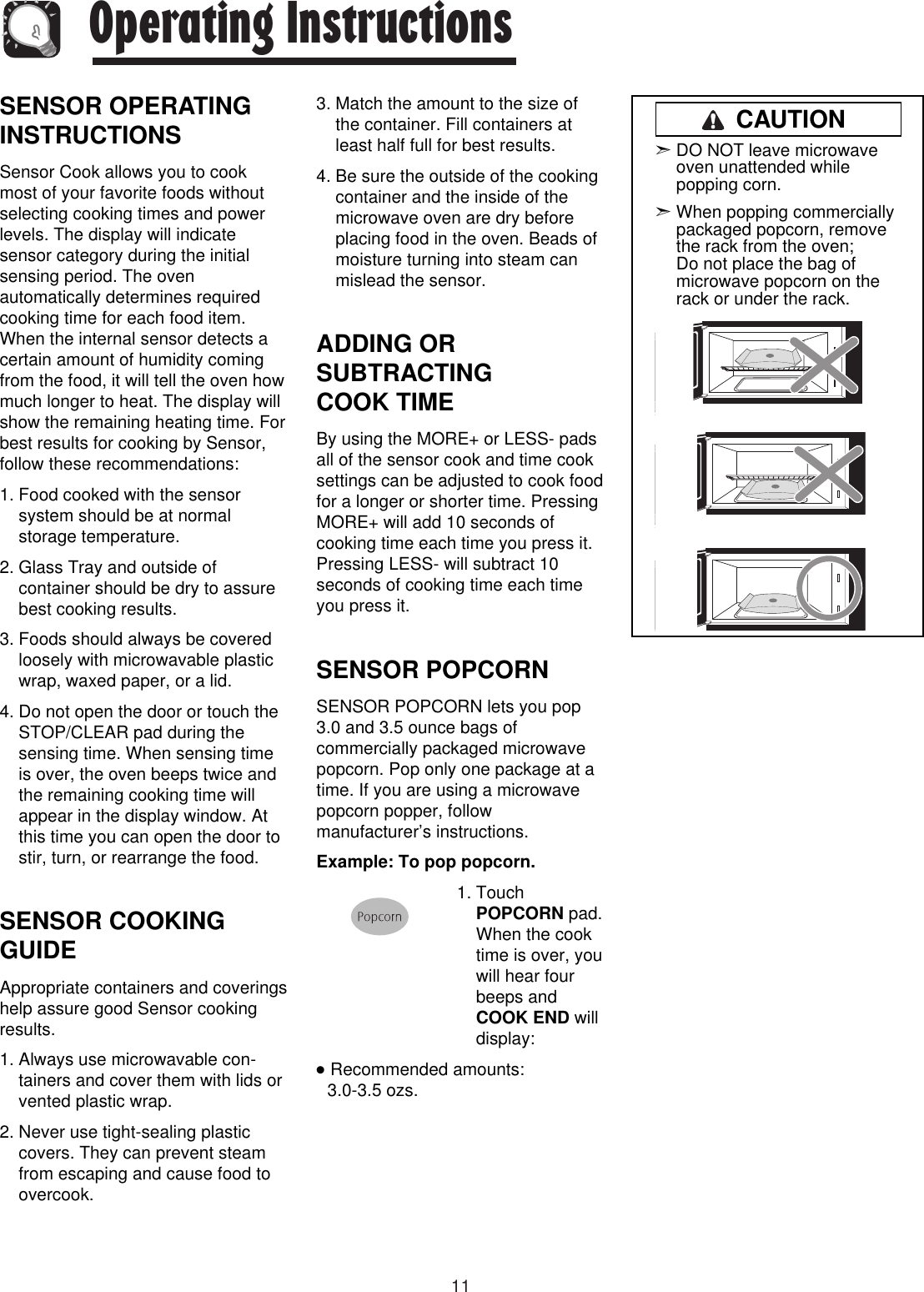 11Operating InstructionsSENSOR OPERATINGINSTRUCTIONSSensor Cook allows you to cookmost of your favorite foods withoutselecting cooking times and powerlevels. The display will indicatesensor category during the initialsensing period. The ovenautomatically determines requiredcooking time for each food item.When the internal sensor detects acertain amount of humidity comingfrom the food, it will tell the oven howmuch longer to heat. The display willshow the remaining heating time. Forbest results for cooking by Sensor,follow these recommendations:1. Food cooked with the sensorsystem should be at normalstorage temperature.2. Glass Tray and outside ofcontainer should be dry to assurebest cooking results.3. Foods should always be coveredloosely with microwavable plasticwrap, waxed paper, or a lid.4. Do not open the door or touch theSTOP/CLEAR pad during thesensing time. When sensing timeis over, the oven beeps twice andthe remaining cooking time willappear in the display window. Atthis time you can open the door tostir, turn, or rearrange the food.SENSOR COOKINGGUIDEAppropriate containers and coveringshelp assure good Sensor cookingresults.1. Always use microwavable con-tainers and cover them with lids orvented plastic wrap.2. Never use tight-sealing plasticcovers. They can prevent steamfrom escaping and cause food toovercook.3. Match the amount to the size ofthe container. Fill containers atleast half full for best results.4. Be sure the outside of the cookingcontainer and the inside of themicrowave oven are dry beforeplacing food in the oven. Beads ofmoisture turning into steam canmislead the sensor.ADDING ORSUBTRACTING COOK TIMEBy using the MORE+ or LESS- padsall of the sensor cook and time cooksettings can be adjusted to cook foodfor a longer or shorter time. PressingMORE+ will add 10 seconds ofcooking time each time you press it.Pressing LESS- will subtract 10seconds of cooking time each timeyou press it.SENSOR POPCORN        SENSOR POPCORN lets you pop3.0 and 3.5 ounce bags ofcommercially packaged microwavepopcorn. Pop only one package at atime. If you are using a microwavepopcorn popper, followmanufacturer’s instructions. Example: To pop popcorn.1. TouchPOPCORN pad.When the cooktime is over, youwill hear fourbeeps andCOOK END willdisplay:●  Recommended amounts: 3.0-3.5 ozs.➣DO NOT leave microwaveoven unattended whilepopping corn.➣When popping commerciallypackaged popcorn, removethe rack from the oven; Do not place the bag ofmicrowave popcorn on therack or under the rack.CAUTION