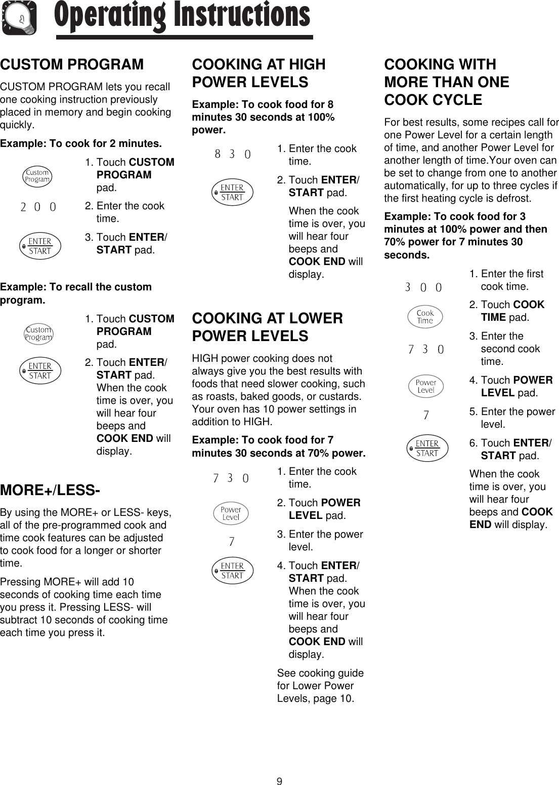 9Operating InstructionsCUSTOM PROGRAMCUSTOM PROGRAM lets you recallone cooking instruction previouslyplaced in memory and begin cookingquickly.Example: To cook for 2 minutes.1. Touch CUSTOMPROGRAMpad.2. Enter the cooktime.3. Touch ENTER/START pad.Example: To recall the customprogram.1. Touch CUSTOMPROGRAMpad.2. Touch ENTER/START pad.When the cooktime is over, youwill hear fourbeeps andCOOK END willdisplay. MORE+/LESS-By using the MORE+ or LESS- keys,all of the pre-programmed cook andtime cook features can be adjustedto cook food for a longer or shortertime.Pressing MORE+ will add 10seconds of cooking time each timeyou press it. Pressing LESS- willsubtract 10 seconds of cooking timeeach time you press it.COOKING AT HIGHPOWER LEVELSExample: To cook food for 8minutes 30 seconds at 100%power.1. Enter the cooktime.2. Touch ENTER/START pad.When the cooktime is over, youwill hear fourbeeps andCOOK END willdisplay.COOKING AT LOWERPOWER LEVELSHIGH power cooking does notalways give you the best results withfoods that need slower cooking, suchas roasts, baked goods, or custards.Your oven has 10 power settings inaddition to HIGH.Example: To cook food for 7minutes 30 seconds at 70% power.1. Enter the cooktime.2. Touch POWERLEVEL pad.3. Enter the powerlevel.4. Touch ENTER/START pad.When the cooktime is over, youwill hear fourbeeps andCOOK END willdisplay.See cooking guidefor Lower PowerLevels, page 10.COOKING WITH MORE THAN ONE COOK CYCLEFor best results, some recipes call forone Power Level for a certain lengthof time, and another Power Level foranother length of time.Your oven canbe set to change from one to anotherautomatically, for up to three cycles ifthe first heating cycle is defrost.Example: To cook food for 3minutes at 100% power and then70% power for 7 minutes 30seconds.1. Enter the firstcook time.2. Touch COOKTIME pad.3. Enter thesecond cooktime.4. Touch POWERLEVEL pad.5. Enter the powerlevel.6. Touch ENTER/START pad.When the cooktime is over, youwill hear fourbeeps and COOKEND will display.
