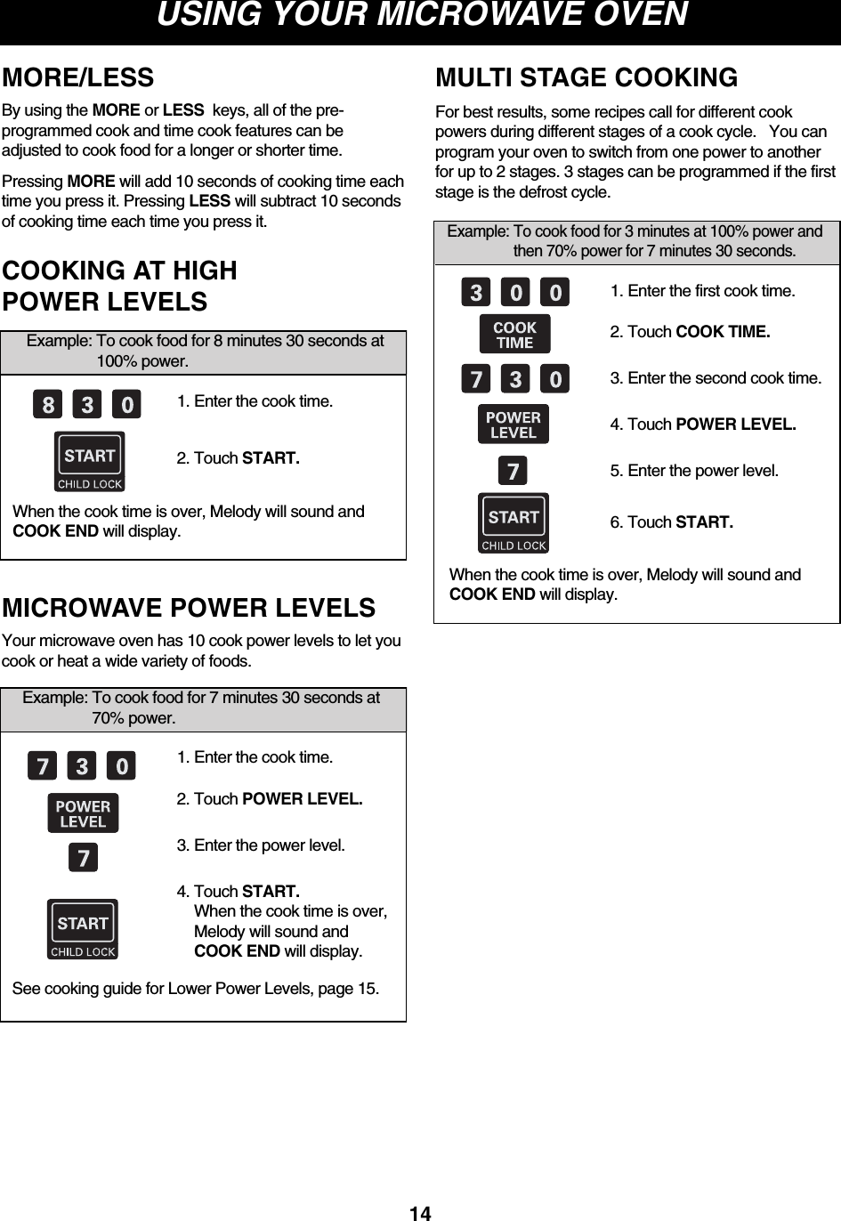 USING YOUR MICROWAVE OVEN14MORE/LESS By using the MORE or LESS  keys, all of the pre-programmed cook and time cook features can beadjusted to cook food for a longer or shorter time.Pressing MORE will add 10 seconds of cooking time eachtime you press it. Pressing LESS will subtract 10 secondsof cooking time each time you press it.When the cook time is over, Melody will sound andCOOK END will display.Example: To cook food for 8 minutes 30 seconds at100% power.COOKING AT HIGH POWER LEVELS1. Enter the cook time.2. Touch START.Example: To cook food for 7 minutes 30 seconds at70% power.1. Enter the cook time.2. Touch POWER LEVEL.3. Enter the power level.4. Touch START.When the cook time is over,Melody will sound andCOOK END will display.Your microwave oven has 10 cook power levels to let youcook or heat a wide variety of foods.See cooking guide for Lower Power Levels, page 15.MICROWAVE POWER LEVELSExample: To cook food for 3 minutes at 100% power andthen 70% power for 7 minutes 30 seconds.1. Enter the first cook time.2. Touch COOK TIME.3. Enter the second cook time.4. Touch POWER LEVEL.5. Enter the power level.6. Touch START.For best results, some recipes call for different cookpowers during different stages of a cook cycle.   You canprogram your oven to switch from one power to anotherfor up to 2 stages. 3 stages can be programmed if the firststage is the defrost cycle.When the cook time is over, Melody will sound andCOOK END will display.MULTI STAGE COOKING