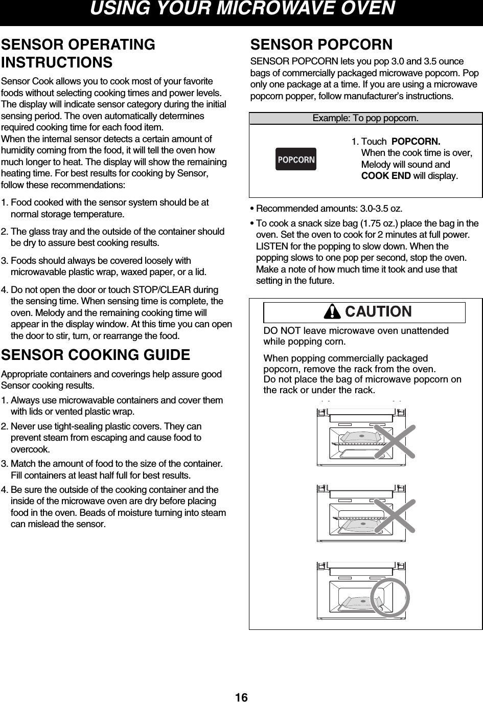 USING YOUR MICROWAVE OVEN16DO NOT leave microwave oven unattendedwhile popping corn.When popping commercially packagedpopcorn, remove the rack from the oven. Do not place the bag of microwave popcorn onthe rack or under the rack.Example: To pop popcorn.1. Touch  POPCORN. When the cook time is over,Melody will sound andCOOK END will display.SENSOR POPCORN lets you pop 3.0 and 3.5 ouncebags of commercially packaged microwave popcorn. Poponly one package at a time. If you are using a microwavepopcorn popper, follow manufacturer’s instructions.• Recommended amounts: 3.0-3.5 oz.• To cook a snack size bag (1.75 oz.) place the bag in theoven. Set the oven to cook for 2 minutes at full power.LISTEN for the popping to slow down. When thepopping slows to one pop per second, stop the oven.Make a note of how much time it took and use thatsetting in the future.SENSOR POPCORNSENSOR OPERATINGINSTRUCTIONSSensor Cook allows you to cook most of your favoritefoods without selecting cooking times and power levels.The display will indicate sensor category during the initialsensing period. The oven automatically determinesrequired cooking time for each food item.When the internal sensor detects a certain amount ofhumidity coming from the food, it will tell the oven howmuch longer to heat. The display will show the remainingheating time. For best results for cooking by Sensor,follow these recommendations:1. Food cooked with the sensor system should be atnormal storage temperature.2. The glass tray and the outside of the container shouldbe dry to assure best cooking results.3. Foods should always be covered loosely withmicrowavable plastic wrap, waxed paper, or a lid.4. Do not open the door or touch STOP/CLEAR duringthe sensing time. When sensing time is complete, theoven. Melody and the remaining cooking time willappear in the display window. At this time you can openthe door to stir, turn, or rearrange the food.SENSOR COOKING GUIDEAppropriate containers and coverings help assure goodSensor cooking results.1. Always use microwavable containers and cover themwith lids or vented plastic wrap.2. Never use tight-sealing plastic covers. They canprevent steam from escaping and cause food toovercook.3. Match the amount of food to the size of the container.Fill containers at least half full for best results.4. Be sure the outside of the cooking container and theinside of the microwave oven are dry before placingfood in the oven. Beads of moisture turning into steamcan mislead the sensor.