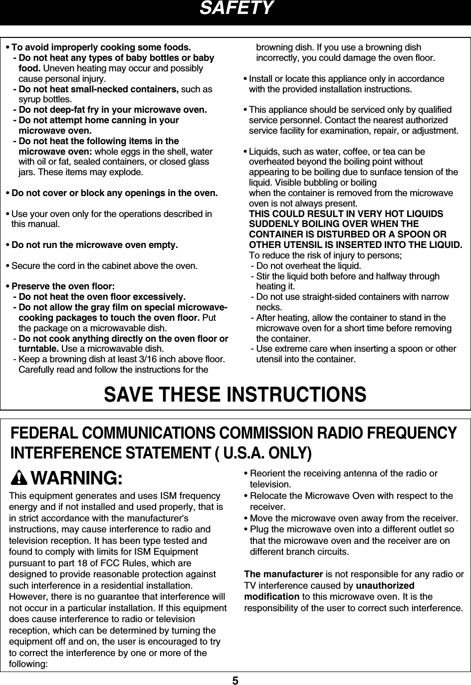 5SAFETYSAVE THESE INSTRUCTIONSFEDERAL COMMUNICATIONS COMMISSION RADIO FREQUENCYINTERFERENCE STATEMENT ( U.S.A. ONLY)• To avoid improperly cooking some foods.- Do not heat any types of baby bottles or babyfood. Uneven heating may occur and possiblycause personal injury.- Do not heat small-necked containers, such assyrup bottles.- Do not deep-fat fry in your microwave oven.- Do not attempt home canning in yourmicrowave oven.- Do not heat the following items in themicrowave oven: whole eggs in the shell, waterwith oil or fat, sealed containers, or closed glassjars. These items may explode.• Do not cover or block any openings in the oven.• Use your oven only for the operations described inthis manual.• Do not run the microwave oven empty.• Secure the cord in the cabinet above the oven.• Preserve the oven floor:- Do not heat the oven floor excessively.- Do not allow the gray film on special microwave-cooking packages to touch the oven floor. Putthe package on a microwavable dish.- Do not cook anything directly on the oven floor orturntable.Use a microwavable dish.- Keep a browning dish at least 3/16 inch above floor.Carefully read and follow the instructions for thebrowning dish. If you use a browning dishincorrectly, you could damage the oven floor.• Install or locate this appliance only in accordancewith the provided installation instructions.• This appliance should be serviced only by qualifiedservice personnel. Contact the nearest authorizedservice facility for examination, repair, or adjustment.• Liquids, such as water, coffee, or tea can beoverheated beyond the boiling point withoutappearing to be boiling due to sunface tension of theliquid. Visible bubbling or boilingwhen the container is removed from the microwaveoven is not always present.THIS COULD RESULT IN VERY HOT LIQUIDSSUDDENLY BOILING OVER WHEN THECONTAINER IS DISTURBED OR A SPOON OROTHER UTENSIL IS INSERTED INTO THE LIQUID.To reduce the risk of injury to persons;- Do not overheat the liquid.- Stir the liquid both before and halfway throughheating it.- Do not use straight-sided containers with narrownecks.- After heating, allow the container to stand in themicrowave oven for a short time before removingthe container.- Use extreme care when inserting a spoon or otherutensil into the container.This equipment generates and uses ISM frequencyenergy and if not installed and used properly, that isin strict accordance with the manufacturer&apos;sinstructions, may cause interference to radio andtelevision reception. It has been type tested andfound to comply with limits for ISM Equipmentpursuant to part 18 of FCC Rules, which aredesigned to provide reasonable protection againstsuch interference in a residential installation.However, there is no guarantee that interference willnot occur in a particular installation. If this equipmentdoes cause interference to radio or televisionreception, which can be determined by turning theequipment off and on, the user is encouraged to tryto correct the interference by one or more of thefollowing:• Reorient the receiving antenna of the radio ortelevision.• Relocate the Microwave Oven with respect to thereceiver.• Move the microwave oven away from the receiver.• Plug the microwave oven into a different outlet sothat the microwave oven and the receiver are ondifferent branch circuits.The manufacturer is not responsible for any radio orTV interference caused by unauthorizedmodification to this microwave oven. It is theresponsibility of the user to correct such interference.WARNING: