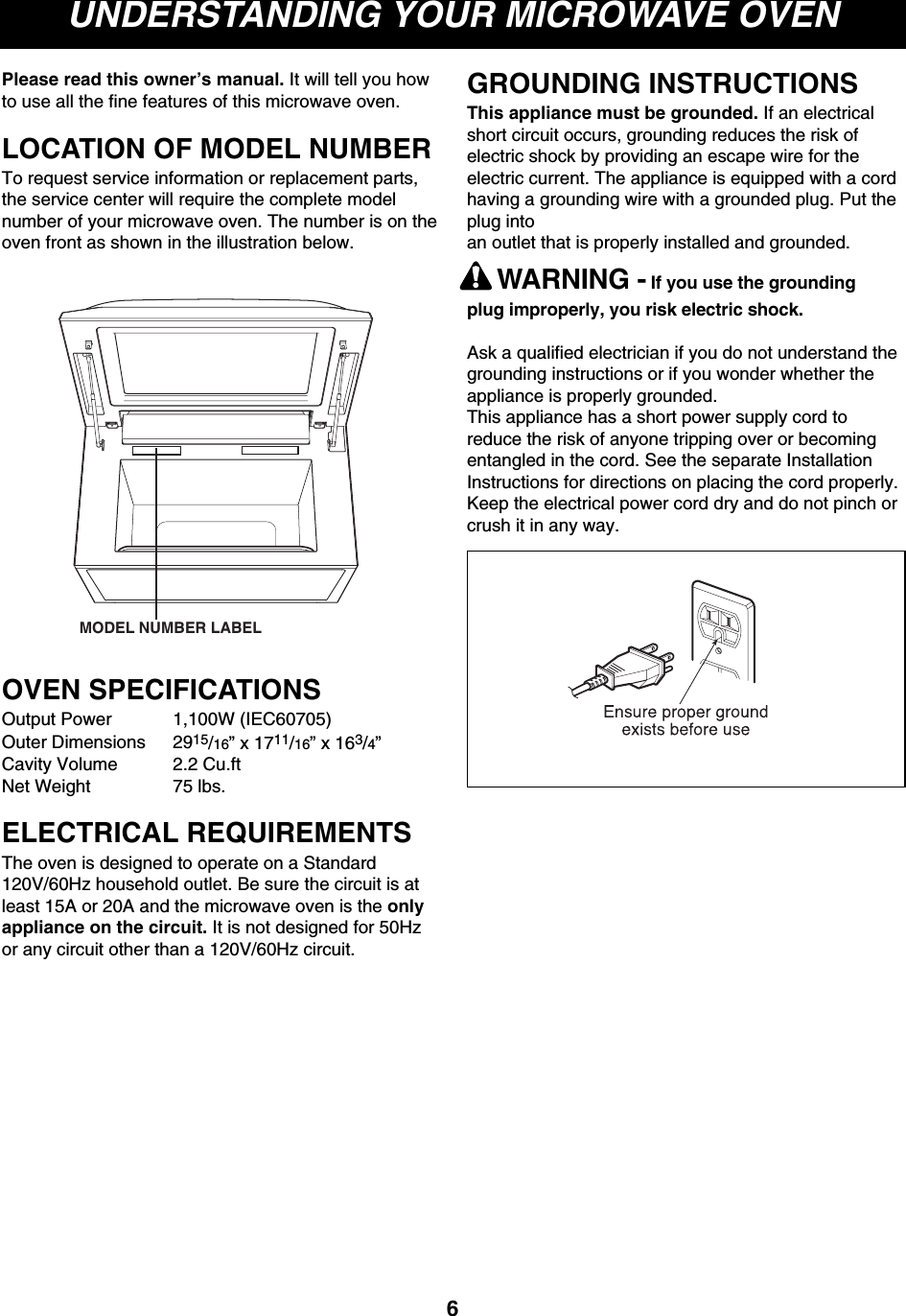 UNDERSTANDING YOUR MICROWAVE OVENPlease read this owner’s manual. It will tell you howto use all the fine features of this microwave oven.LOCATION OF MODEL NUMBERTo request service information or replacement parts,the service center will require the complete modelnumber of your microwave oven. The number is on theoven front as shown in the illustration below.OVEN SPECIFICATIONSOutput Power 1,100W (IEC60705)Outer Dimensions 2915/16” x 1711/16” x 163/4”Cavity Volume 2.2 Cu.ftNet Weight 75 lbs.ELECTRICAL REQUIREMENTSThe oven is designed to operate on a Standard120V/60Hz household outlet. Be sure the circuit is atleast 15A or 20A and the microwave oven is the onlyappliance on the circuit. It is not designed for 50Hzor any circuit other than a 120V/60Hz circuit.GROUNDING INSTRUCTIONSThis appliance must be grounded. If an electricalshort circuit occurs, grounding reduces the risk ofelectric shock by providing an escape wire for theelectric current. The appliance is equipped with a cordhaving a grounding wire with a grounded plug. Put theplug intoan outlet that is properly installed and grounded.WARNING - If you use the groundingplug improperly, you risk electric shock.Ask a qualified electrician if you do not understand thegrounding instructions or if you wonder whether theappliance is properly grounded.This appliance has a short power supply cord toreduce the risk of anyone tripping over or becomingentangled in the cord. See the separate InstallationInstructions for directions on placing the cord properly.Keep the electrical power cord dry and do not pinch orcrush it in any way.6MODEL NUMBER LABEL