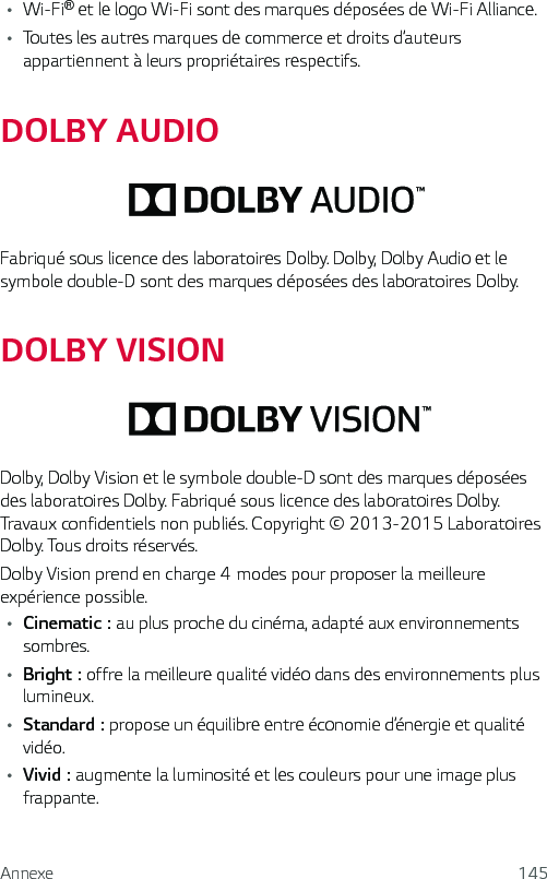 Annexe 145• Wi-Fi® et le logo Wi-Fi sont des marques déposées de Wi-Fi Alliance.• Toutes les autres marques de commerce et droits d’auteurs appartiennent à leurs propriétaires respectifs.DOLBY AUDIOFabriqué sous licence des laboratoires Dolby. Dolby, Dolby Audio et le symbole double-D sont des marques déposées des laboratoires Dolby.DOLBY VISIONDolby, Dolby Vision et le symbole double-D sont des marques déposées des laboratoires Dolby. Fabriqué sous licence des laboratoires Dolby. Travaux confidentiels non publiés. Copyright © 2013-2015 Laboratoires Dolby. Tous droits réservés.DolbyVisionprendencharge4modespourproposerlameilleureexpérience possible.• Cinematic: au plus proche du cinéma, adapté aux environnements sombres.• Bright: offre la meilleure qualité vidéo dans des environnements plus lumineux.• Standard: propose un équilibre entre économie d’énergie et qualité vidéo.• Vivid: augmente la luminosité et les couleurs pour une image plus frappante.