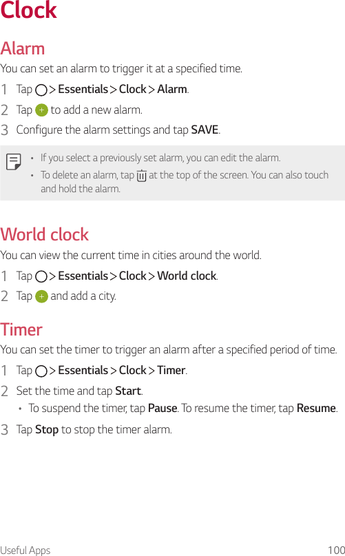 Useful Apps 100ClockAlarmYou can set an alarm to trigger it at a specified time.1  Tap     Essentials   Clock   Alarm.2  Tap   to add a new alarm.3  Configure the alarm settings and tap SAVE.• If you select a previously set alarm, you can edit the alarm.• To delete an alarm, tap   at the top of the screen. You can also touch and hold the alarm.World clockYou can view the current time in cities around the world.1  Tap     Essentials   Clock   World clock.2  Tap   and add a city.TimerYou can set the timer to trigger an alarm after a specified period of time.1  Tap     Essentials   Clock   Timer.2  Set the time and tap Start.• To suspend the timer, tap Pause. To resume the timer, tap Resume.3  Tap Stop to stop the timer alarm.