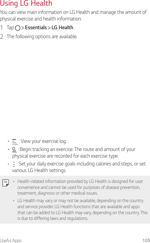 Useful Apps 105Using LG HealthYou can view main information on LG Health and manage the amount of physical exercise and health information.1  Tap     Essentials   LG Health.2  The following options are available.•  : View your exercise log.•  : Begin tracking an exercise. The route and amount of your physical exercise are recorded for each exercise type.•  : Set your daily exercise goals including calories and steps, or set various LG Health settings.• Health-related information provided by LG Health is designed for user convenience and cannot be used for purposes of disease prevention, treatment, diagnosis or other medical issues.• LG Health may vary or may not be available, depending on the country and service provider. LG Health functions that are available and apps that can be added to LG Health may vary, depending on the country. This is due to differing laws and regulations.