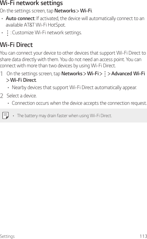 Settings 113Wi-Fi network settingsOn the settings screen, tap Networks   Wi-Fi.• Auto connect: If activated, the device will automatically connect to an available AT&amp;T Wi-Fi HotSpot.•  : Customize Wi-Fi network settings.Wi-Fi DirectYou can connect your device to other devices that support Wi-Fi Direct to share data directly with them. You do not need an access point. You can connect with more than two devices by using Wi-Fi Direct.1  On the settings screen, tap Networks   Wi-Fi       Advanced Wi-Fi  Wi-Fi Direct.• Nearby devices that support Wi-Fi Direct automatically appear.2  Select a device.• Connection occurs when the device accepts the connection request.• The battery may drain faster when using Wi-Fi Direct.