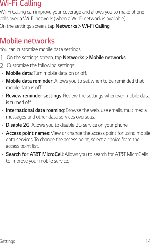 Settings 114Wi-Fi CallingWi-Fi Calling can improve your coverage and allows you to make phone calls over a Wi-Fi network (when a Wi-Fi network is available).On the settings screen, tap Networks  Wi-Fi Calling.Mobile networksYou can customize mobile data settings.1  On the settings screen, tap Networks   Mobile networks.2  Customize the following settings:• Mobile data: Turn mobile data on or off.• Mobile data reminder: Allows you to set when to be reminded that mobile data is off.• Review reminder settings: Review the settings whenever mobile data is turned off.• International data roaming: Browse the web, use emails, multimedia messages and other data services overseas.• Disable 2G: Allows you to disable 2G service on your phone.• Access point names: View or change the access point for using mobile data services. To change the access point, select a choice from the access point list.• Search for AT&amp;T MicroCell: Allows you to search for AT&amp;T MicroCells to improve your mobile service.
