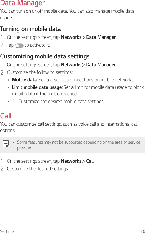 Settings 116Data ManagerYou can turn on or off mobile data. You can also manage mobile data usage.Turning on mobile data1  On the settings screen, tap Networks   Data Manager.2  Tap  to activate it.Customizing mobile data settings1  On the settings screen, tap Networks   Data Manager.2  Customize the following settings:• Mobile data: Set to use data connections on mobile networks.• Limit mobile data usage: Set a limit for mobile data usage to block mobile data if the limit is reached.•  : Customize the desired mobile data settings.CallYou can customize call settings, such as voice call and international call options.• Some features may not be supported depending on the area or service provider.1  On the settings screen, tap Networks   Call.2  Customize the desired settings.