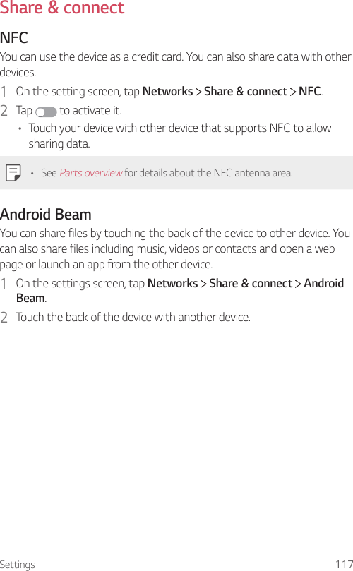 Settings 117Share &amp; connectNFCYou can use the device as a credit card. You can also share data with other devices.1  On the setting screen, tap Networks   Share &amp; connect   NFC.2  Tap  to activate it.• Touch your device with other device that supports NFC to allow sharing data.• See Parts overview for details about the NFC antenna area.Android BeamYou can share files by touching the back of the device to other device. You can also share files including music, videos or contacts and open a web page or launch an app from the other device.1  On the settings screen, tap Networks   Share &amp; connect   Android Beam.2  Touch the back of the device with another device.