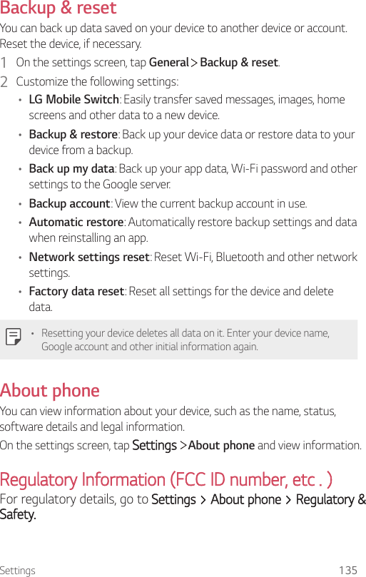 Settings 135Backup &amp; resetYou can back up data saved on your device to another device or account. Reset the device, if necessary.1  On the settings screen, tap General   Backup &amp; reset.2  Customize the following settings:• LG Mobile Switch: Easily transfer saved messages, images, home screens and other data to a new device. • Backup &amp; restore: Back up your device data or restore data to your device from a backup.• Back up my data: Back up your app data, Wi-Fi password and other settings to the Google server.• Backup account: View the current backup account in use.• Automatic restore: Automatically restore backup settings and data when reinstalling an app.• Network settings reset: Reset Wi-Fi, Bluetooth and other network settings.• Factory data reset: Reset all settings for the device and delete data.• Resetting your device deletes all data on it. Enter your device name, Google account and other initial information again.About phoneYou can view information about your device, such as the name, status, software details and legal information.On the settings screen, tap Settings  About phone and view information.Regulatory Information (FCC ID number, etc . )For regulatory details, go to Settings &gt; About phone &gt; Regulatory &amp; Safety.