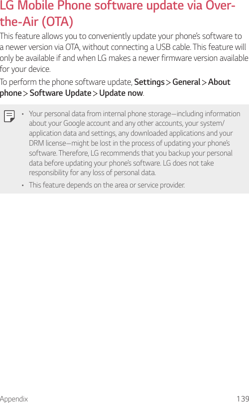 Appendix 139LG Mobile Phone software update via Over-the-Air (OTA)This feature allows you to conveniently update your phone’s software to a newer version via OTA, without connecting a USB cable. This feature will only be available if and when LG makes a newer firmware version available for your device.To perform the phone software update, Settings  General   About phone  Software Update   Update now.• Your personal data from internal phone storage—including information about your Google account and any other accounts, your system/application data and settings, any downloaded applications and your DRM license—might be lost in the process of updating your phone’s software. Therefore, LG recommends that you backup your personal data before updating your phone’s software. LG does not take responsibility for any loss of personal data.• This feature depends on the area or service provider.