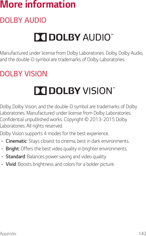 Appendix 142More informationDOLBY AUDIOManufactured under license from Dolby Laboratories. Dolby, Dolby Audio, and the double-D symbol are trademarks of Dolby Laboratories.DOLBY VISIONDolby, Dolby Vision, and the double-D symbol are trademarks of Dolby Laboratories. Manufactured under license from Dolby Laboratories. Confidential unpublished works. Copyright © 2013-2015 Dolby Laboratories. All rights reserved.Dolby Vision supports 4 modes for the best experience.• Cinematic: Stays closest to cinema, best in dark environments.• Bright: Offers the best video quality in brighter environments.• Standard: Balances power saving and video quality.• Vivid: Boosts brightness and colors for a bolder picture.