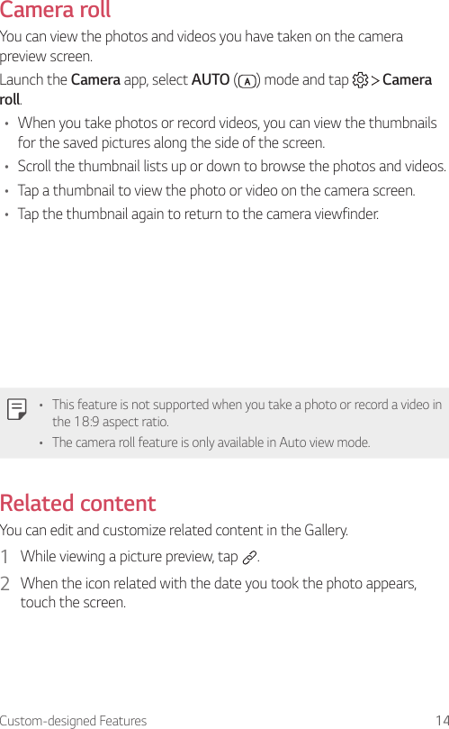 Custom-designed Features 14Camera rollYou can view the photos and videos you have taken on the camera preview screen.Launch the Camera app, select AUTO ( ) mode and tap     Camera roll.• When you take photos or record videos, you can view the thumbnails for the saved pictures along the side of the screen.• Scroll the thumbnail lists up or down to browse the photos and videos.• Tap a thumbnail to view the photo or video on the camera screen.• Tap the thumbnail again to return to the camera viewfinder.• This feature is not supported when you take a photo or record a video in the 18:9 aspect ratio.• The camera roll feature is only available in Auto view mode.Related contentYou can edit and customize related content in the Gallery.1  While viewing a picture preview, tap  .2  When the icon related with the date you took the photo appears, touch the screen.