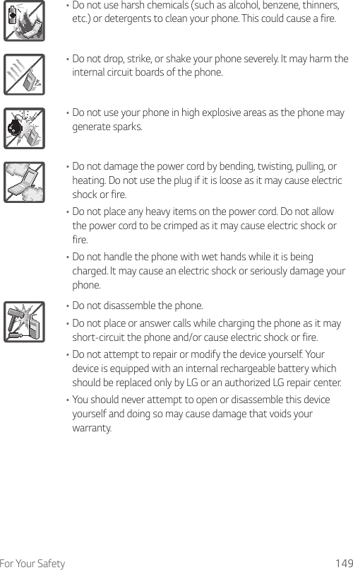 For Your Safety 149•Do not use harsh chemicals (such as alcohol, benzene, thinners, etc.) or detergents to clean your phone. This could cause a fire.•Do not drop, strike, or shake your phone severely. It may harm the internal circuit boards of the phone.•Do not use your phone in high explosive areas as the phone may generate sparks.•Do not damage the power cord by bending, twisting, pulling, or heating. Do not use the plug if it is loose as it may cause electric shock or fire.•Do not place any heavy items on the power cord. Do not allow the power cord to be crimped as it may cause electric shock or fire.•Do not handle the phone with wet hands while it is being charged. It may cause an electric shock or seriously damage your phone.•Do not disassemble the phone.•Do not place or answer calls while charging the phone as it may short-circuit the phone and/or cause electric shock or fire.•Do not attempt to repair or modify the device yourself. Your device is equipped with an internal rechargeable battery which should be replaced only by LG or an authorized LG repair center.•You should never attempt to open or disassemble this device yourself and doing so may cause damage that voids your warranty.