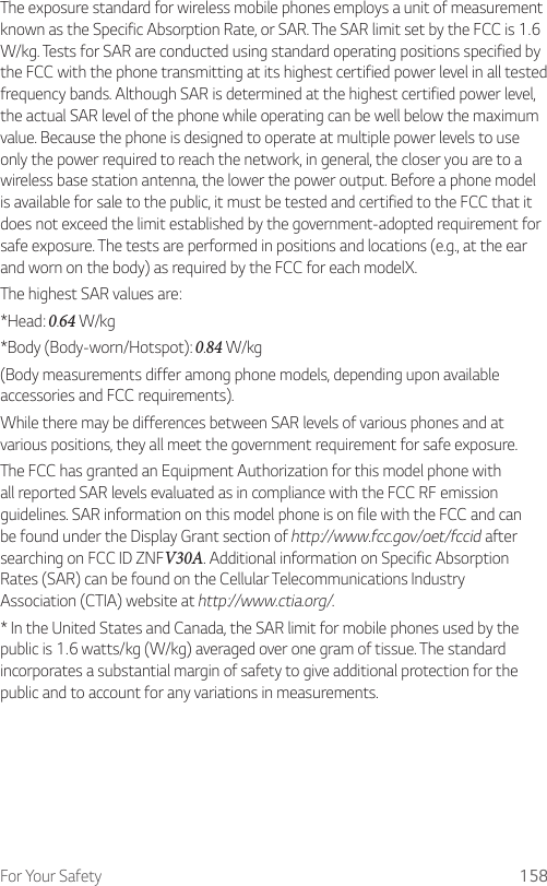 For Your Safety 158The exposure standard for wireless mobile phones employs a unit of measurement known as the Specific Absorption Rate, or SAR. The SAR limit set by the FCC is 1.6 W/kg. Tests for SAR are conducted using standard operating positions specified by the FCC with the phone transmitting at its highest certified power level in all tested frequency bands. Although SAR is determined at the highest certified power level, the actual SAR level of the phone while operating can be well below the maximum value. Because the phone is designed to operate at multiple power levels to use only the power required to reach the network, in general, the closer you are to a wireless base station antenna, the lower the power output. Before a phone model is available for sale to the public, it must be tested and certified to the FCC that it does not exceed the limit established by the government-adopted requirement for safe exposure. The tests are performed in positions and locations (e.g., at the ear and worn on the body) as required by the FCC for each modelX.The highest SAR values are:* Head: 0.64 W/kg* Body (Body-worn/Hotspot): 0.84 W/kg(Body measurements differ among phone models, depending upon available accessories and FCC requirements).While there may be differences between SAR levels of various phones and at various positions, they all meet the government requirement for safe exposure.The FCC has granted an Equipment Authorization for this model phone with all reported SAR levels evaluated as in compliance with the FCC RF emission guidelines. SAR information on this model phone is on file with the FCC and can be found under the Display Grant section of http://www.fcc.gov/oet/fccid after searching on FCC ID ZNFV30A. Additional information on Specific Absorption Rates (SAR) can be found on the Cellular Telecommunications Industry Association (CTIA) website at http://www.ctia.org/.* In the United States and Canada, the SAR limit for mobile phones used by the public is 1.6 watts/kg (W/kg) averaged over one gram of tissue. The standard incorporates a substantial margin of safety to give additional protection for the public and to account for any variations in measurements.
