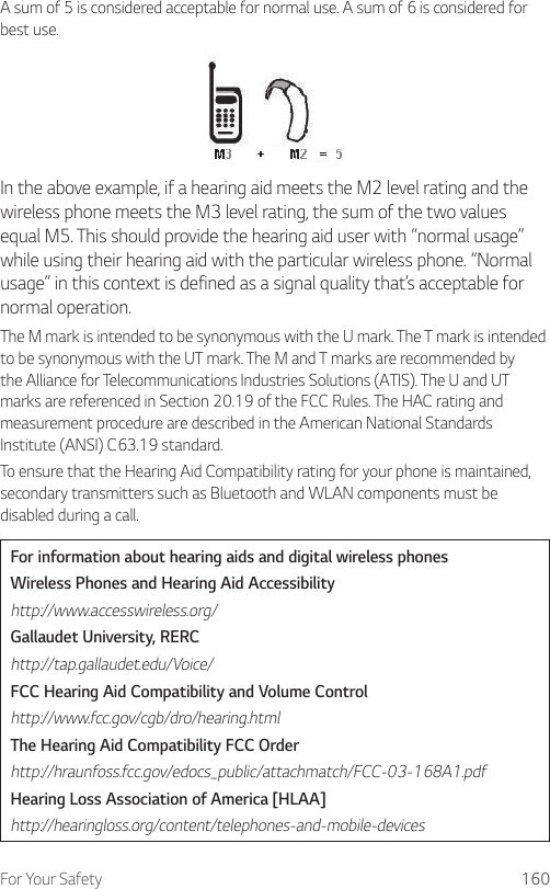 For Your Safety 160A sum of 5 is considered acceptable for normal use. A sum of 6 is considered for best use.In the above example, if a hearing aid meets the M2 level rating and the wireless phone meets the M3 level rating, the sum of the two values equal M5. This should provide the hearing aid user with “normal usage” while using their hearing aid with the particular wireless phone. “Normal usage” in this context is defined as a signal quality that’s acceptable for normal operation.The M mark is intended to be synonymous with the U mark. The T mark is intended to be synonymous with the UT mark. The M and T marks are recommended by the Alliance for Telecommunications Industries Solutions (ATIS). The U and UT marks are referenced in Section 20.19 of the FCC Rules. The HAC rating and measurement procedure are described in the American National Standards Institute (ANSI) C63.19 standard.To ensure that the Hearing Aid Compatibility rating for your phone is maintained, secondary transmitters such as Bluetooth and WLAN components must be disabled during a call.For information about hearing aids and digital wireless phonesWireless Phones and Hearing Aid Accessibilityhttp://www.accesswireless.org/Gallaudet University, RERChttp://tap.gallaudet.edu/Voice/FCC Hearing Aid Compatibility and Volume Controlhttp://www.fcc.gov/cgb/dro/hearing.htmlThe Hearing Aid Compatibility FCC Orderhttp://hraunfoss.fcc.gov/edocs_public/attachmatch/FCC-03-168A1.pdfHearing Loss Association of America [HLAA]http://hearingloss.org/content/telephones-and-mobile-devices