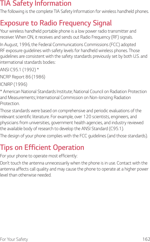 For Your Safety 162TIA Safety InformationThe following is the complete TIA Safety Information for wireless handheld phones.Exposure to Radio Frequency SignalYour wireless handheld portable phone is a low power radio transmitter and receiver. When ON, it receives and sends out Radio Frequency (RF) signals.In August, 1996, the Federal Communications Commissions (FCC) adopted RF exposure guidelines with safety levels for handheld wireless phones. Those guidelines are consistent with the safety standards previously set by both U.S. and international standards bodies:ANSI C95.1 (1992) *NCRP Report 86 (1986)ICNIRP (1996)* American National Standards Institute; National Council on Radiation Protection and Measurements; International Commission on Non-Ionizing Radiation Protection.Those standards were based on comprehensive and periodic evaluations of the relevant scientific literature. For example, over 120 scientists, engineers, and physicians from universities, government health agencies, and industry reviewed the available body of research to develop the ANSI Standard (C95.1).The design of your phone complies with the FCC guidelines (and those standards).Tips on Efficient OperationFor your phone to operate most efficiently:Don’t touch the antenna unnecessarily when the phone is in use. Contact with the antenna affects call quality and may cause the phone to operate at a higher power level than otherwise needed.