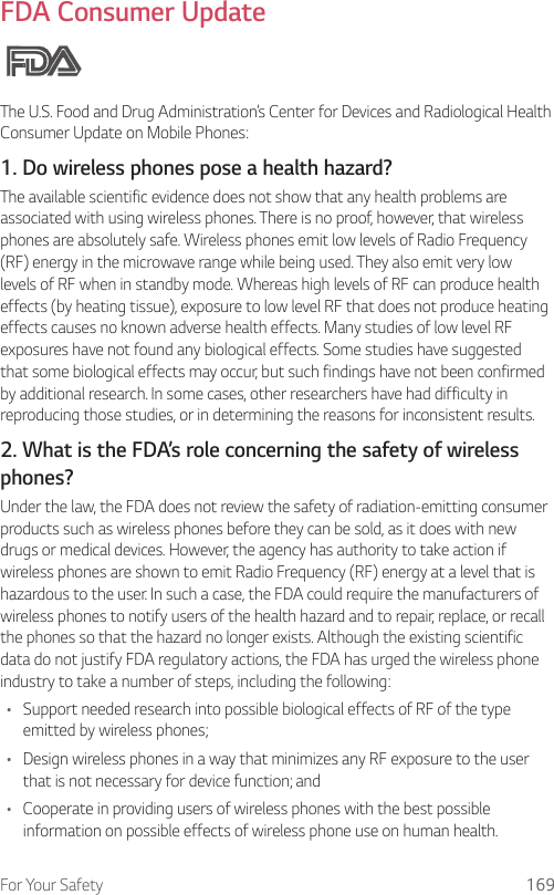 For Your Safety 169FDA Consumer UpdateThe U.S. Food and Drug Administration’s Center for Devices and Radiological Health Consumer Update on Mobile Phones:1. Do wireless phones pose a health hazard?The available scientific evidence does not show that any health problems are associated with using wireless phones. There is no proof, however, that wireless phones are absolutely safe. Wireless phones emit low levels of Radio Frequency (RF) energy in the microwave range while being used. They also emit very low levels of RF when in standby mode. Whereas high levels of RF can produce health effects (by heating tissue), exposure to low level RF that does not produce heating effects causes no known adverse health effects. Many studies of low level RF exposures have not found any biological effects. Some studies have suggested that some biological effects may occur, but such findings have not been confirmed by additional research. In some cases, other researchers have had difficulty in reproducing those studies, or in determining the reasons for inconsistent results.2. What is the FDA’s role concerning the safety of wireless phones?Under the law, the FDA does not review the safety of radiation-emitting consumer products such as wireless phones before they can be sold, as it does with new drugs or medical devices. However, the agency has authority to take action if wireless phones are shown to emit Radio Frequency (RF) energy at a level that is hazardous to the user. In such a case, the FDA could require the manufacturers of wireless phones to notify users of the health hazard and to repair, replace, or recall the phones so that the hazard no longer exists. Although the existing scientific data do not justify FDA regulatory actions, the FDA has urged the wireless phone industry to take a number of steps, including the following:• Support needed research into possible biological effects of RF of the type emitted by wireless phones;• Design wireless phones in a way that minimizes any RF exposure to the user that is not necessary for device function; and• Cooperate in providing users of wireless phones with the best possible information on possible effects of wireless phone use on human health.