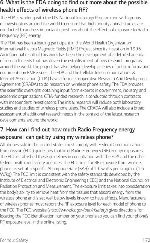 For Your Safety 1726. What is the FDA doing to find out more about the possible health effects of wireless phone RF?The FDA is working with the U.S. National Toxicology Program and with groups of investigators around the world to ensure that high priority animal studies are conducted to address important questions about the effects of exposure to Radio Frequency (RF) energy.The FDA has been a leading participant in the World Health Organization International Electro Magnetic Fields (EMF) Project since its inception in 1996. An influential result of this work has been the development of a detailed agenda of research needs that has driven the establishment of new research programs around the world. The project has also helped develop a series of public information documents on EMF issues. The FDA and the Cellular Telecommunications &amp; Internet Association (CTIA) have a formal Cooperative Research And Development Agreement (CRADA) to do research on wireless phone safety. The FDA provides the scientific oversight, obtaining input from experts in government, industry, and academic organizations. CTIA-funded research is conducted through contracts with independent investigators. The initial research will include both laboratory studies and studies of wireless phone users. The CRADA will also include a broad assessment of additional research needs in the context of the latest research developments around the world.7. How can I find out how much Radio Frequency energy exposure I can get by using my wireless phone?All phones sold in the United States must comply with Federal Communications Commission (FCC) guidelines that limit Radio Frequency (RF) energy exposures. The FCC established these guidelines in consultation with the FDA and the other federal health and safety agencies. The FCC limit for RF exposure from wireless phones is set at a Specific Absorption Rate (SAR) of 1.6 watts per kilogram (1.6 W/kg). The FCC limit is consistent with the safety standards developed by the Institute of Electrical and Electronic Engineering (IEEE) and the National Council on Radiation Protection and Measurement. The exposure limit takes into consideration the body’s ability to remove heat from the tissues that absorb energy from the wireless phone and is set well below levels known to have effects. Manufacturers of wireless phones must report the RF exposure level for each model of phone to the FCC. The FCC website (http://www.fcc.gov/oet/rfsafety) gives directions for locating the FCC identification number on your phone so you can find your phone’s RF exposure level in the online listing.