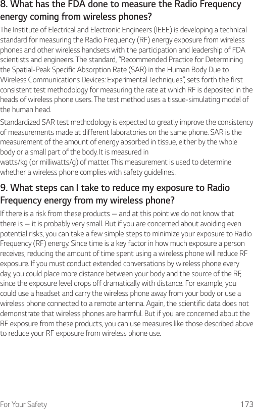 For Your Safety 1738. What has the FDA done to measure the Radio Frequency energy coming from wireless phones?The Institute of Electrical and Electronic Engineers (IEEE) is developing a technical standard for measuring the Radio Frequency (RF) energy exposure from wireless phones and other wireless handsets with the participation and leadership of FDA scientists and engineers. The standard, “Recommended Practice for Determining the Spatial-Peak Specific Absorption Rate (SAR) in the Human Body Due to Wireless Communications Devices: Experimental Techniques”, sets forth the first consistent test methodology for measuring the rate at which RF is deposited in the heads of wireless phone users. The test method uses a tissue-simulating model of the human head.Standardized SAR test methodology is expected to greatly improve the consistency of measurements made at different laboratories on the same phone. SAR is the measurement of the amount of energy absorbed in tissue, either by the whole body or a small part of the body. It is measured in watts/kg (or milliwatts/g) of matter. This measurement is used to determine whether a wireless phone complies with safety guidelines.9. What steps can I take to reduce my exposure to Radio Frequency energy from my wireless phone?If there is a risk from these products — and at this point we do not know that there is — it is probably very small. But if you are concerned about avoiding even potential risks, you can take a few simple steps to minimize your exposure to Radio Frequency (RF) energy. Since time is a key factor in how much exposure a person receives, reducing the amount of time spent using a wireless phone will reduce RF exposure. If you must conduct extended conversations by wireless phone every day, you could place more distance between your body and the source of the RF, since the exposure level drops off dramatically with distance. For example, you could use a headset and carry the wireless phone away from your body or use a wireless phone connected to a remote antenna. Again, the scientific data does not demonstrate that wireless phones are harmful. But if you are concerned about the RF exposure from these products, you can use measures like those described above to reduce your RF exposure from wireless phone use.