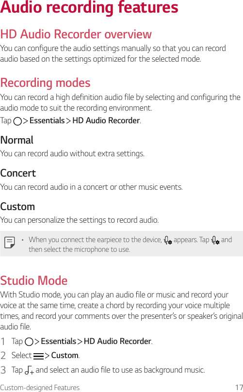 Custom-designed Features 17Audio recording featuresHD Audio Recorder overviewYou can configure the audio settings manually so that you can record audio based on the settings optimized for the selected mode.Recording modesYou can record a high definition audio file by selecting and configuring the audio mode to suit the recording environment.Tap     Essentials   HD Audio Recorder.NormalYou can record audio without extra settings.ConcertYou can record audio in a concert or other music events.CustomYou can personalize the settings to record audio.• When you connect the earpiece to the device,   appears. Tap   and then select the microphone to use.Studio ModeWith Studio mode, you can play an audio file or music and record your voice at the same time, create a chord by recording your voice multiple times, and record your comments over the presenter’s or speaker’s original audio file.1  Tap     Essentials   HD Audio Recorder.2  Select     Custom.3  Tap   and select an audio file to use as background music.