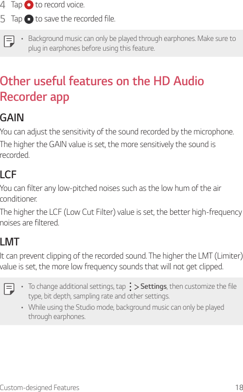 Custom-designed Features 184  Tap   to record voice.5  Tap   to save the recorded file.• Background music can only be played through earphones. Make sure to plug in earphones before using this feature.Other useful features on the HD Audio Recorder appGAINYou can adjust the sensitivity of the sound recorded by the microphone.The higher the GAIN value is set, the more sensitively the sound is recorded.LCFYou can filter any low-pitched noises such as the low hum of the air conditioner.The higher the LCF (Low Cut Filter) value is set, the better high-frequency noises are filtered.LMTIt can prevent clipping of the recorded sound. The higher the LMT (Limiter) value is set, the more low frequency sounds that will not get clipped.• To change additional settings, tap     Settings, then customize the file type, bit depth, sampling rate and other settings.• While using the Studio mode, background music can only be played through earphones.