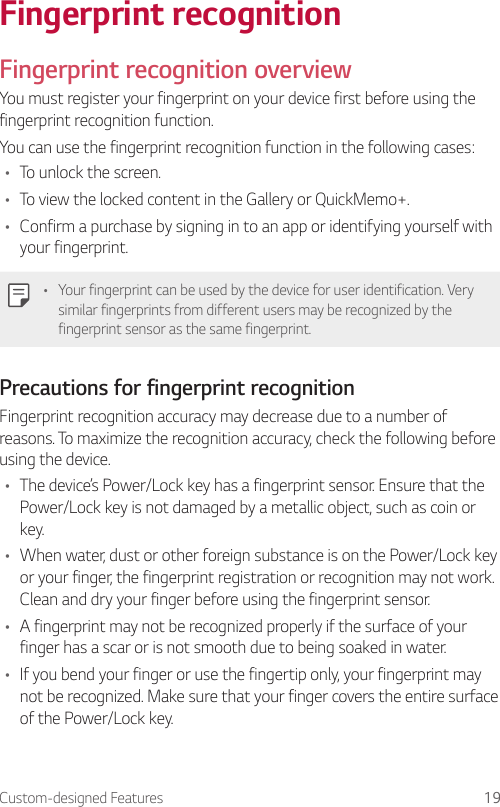 Custom-designed Features 19Fingerprint recognitionFingerprint recognition overviewYou must register your fingerprint on your device first before using the fingerprint recognition function.You can use the fingerprint recognition function in the following cases:• To unlock the screen.• To view the locked content in the Gallery or QuickMemo+.• Confirm a purchase by signing in to an app or identifying yourself with your fingerprint.• Your fingerprint can be used by the device for user identification. Very similar fingerprints from different users may be recognized by the fingerprint sensor as the same fingerprint.Precautions for fingerprint recognitionFingerprint recognition accuracy may decrease due to a number of reasons. To maximize the recognition accuracy, check the following before using the device.• The device’s Power/Lock key has a fingerprint sensor. Ensure that the Power/Lock key is not damaged by a metallic object, such as coin or key.• When water, dust or other foreign substance is on the Power/Lock key or your finger, the fingerprint registration or recognition may not work. Clean and dry your finger before using the fingerprint sensor.• A fingerprint may not be recognized properly if the surface of your finger has a scar or is not smooth due to being soaked in water.• If you bend your finger or use the fingertip only, your fingerprint may not be recognized. Make sure that your finger covers the entire surface of the Power/Lock key.