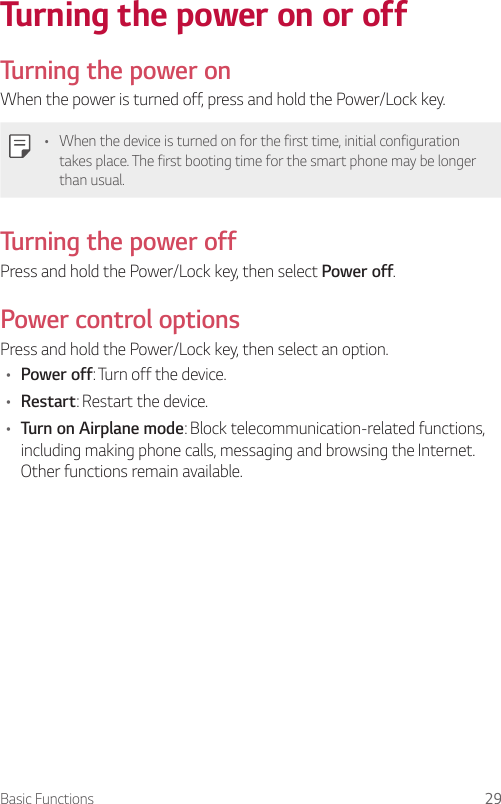 Basic Functions 29Turning the power on or offTurning the power onWhen the power is turned off, press and hold the Power/Lock key.• When the device is turned on for the first time, initial configuration takes place. The first booting time for the smart phone may be longer than usual.Turning the power offPress and hold the Power/Lock key, then select Power off.Power control optionsPress and hold the Power/Lock key, then select an option.• Power off: Turn off the device.• Restart: Restart the device.• Turn on Airplane mode: Block telecommunication-related functions, including making phone calls, messaging and browsing the Internet. Other functions remain available.