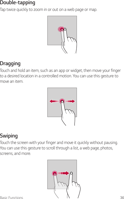 Basic Functions 36Double-tappingTap twice quickly to zoom in or out on a web page or map.DraggingTouch and hold an item, such as an app or widget, then move your finger to a desired location in a controlled motion. You can use this gesture to move an item.SwipingTouch the screen with your finger and move it quickly without pausing. You can use this gesture to scroll through a list, a web page, photos, screens, and more.