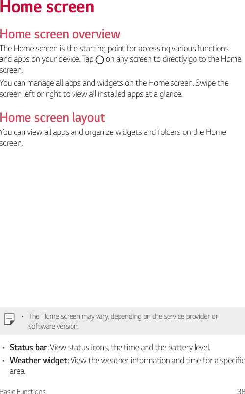 Basic Functions 38Home screenHome screen overviewThe Home screen is the starting point for accessing various functions and apps on your device. Tap   on any screen to directly go to the Home screen.You can manage all apps and widgets on the Home screen. Swipe the screen left or right to view all installed apps at a glance.Home screen layoutYou can view all apps and organize widgets and folders on the Home screen.• The Home screen may vary, depending on the service provider or software version.• Status bar: View status icons, the time and the battery level.• Weather widget: View the weather information and time for a specific area.