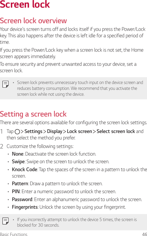 Basic Functions 46Screen lockScreen lock overviewYour device&apos;s screen turns off and locks itself if you press the Power/Lock key. This also happens after the device is left idle for a specified period of time.If you press the Power/Lock key when a screen lock is not set, the Home screen appears immediately.To ensure security and prevent unwanted access to your device, set a screen lock.• Screen lock prevents unnecessary touch input on the device screen and reduces battery consumption. We recommend that you activate the screen lock while not using the device.Setting a screen lockThere are several options available for configuring the screen lock settings.1  Tap     Settings   Display   Lock screen   Select screen lock and then select the method you prefer.2  Customize the following settings:• None: Deactivate the screen lock function.• Swipe: Swipe on the screen to unlock the screen.• Knock Code: Tap the spaces of the screen in a pattern to unlock the screen.• Pattern: Draw a pattern to unlock the screen.• PIN: Enter a numeric password to unlock the screen.• Password: Enter an alphanumeric password to unlock the screen.• Fingerprints: Unlock the screen by using your fingerprint.• If you incorrectly attempt to unlock the device 5 times, the screen is blocked for 30 seconds.