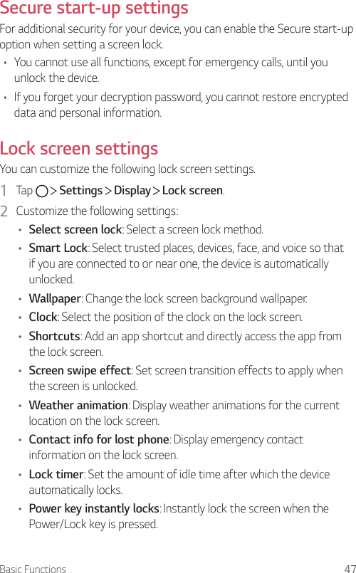 Basic Functions 47Secure start-up settingsFor additional security for your device, you can enable the Secure start-up option when setting a screen lock.• You cannot use all functions, except for emergency calls, until you unlock the device.• If you forget your decryption password, you cannot restore encrypted data and personal information.Lock screen settingsYou can customize the following lock screen settings.1  Tap     Settings   Display   Lock screen.2  Customize the following settings:• Select screen lock: Select a screen lock method.• Smart Lock: Select trusted places, devices, face, and voice so that if you are connected to or near one, the device is automatically unlocked.• Wallpaper: Change the lock screen background wallpaper.• Clock: Select the position of the clock on the lock screen.• Shortcuts: Add an app shortcut and directly access the app from the lock screen.• Screen swipe effect: Set screen transition effects to apply when the screen is unlocked.• Weather animation: Display weather animations for the current location on the lock screen.• Contact info for lost phone: Display emergency contact information on the lock screen.• Lock timer: Set the amount of idle time after which the device automatically locks.• Power key instantly locks: Instantly lock the screen when the Power/Lock key is pressed.