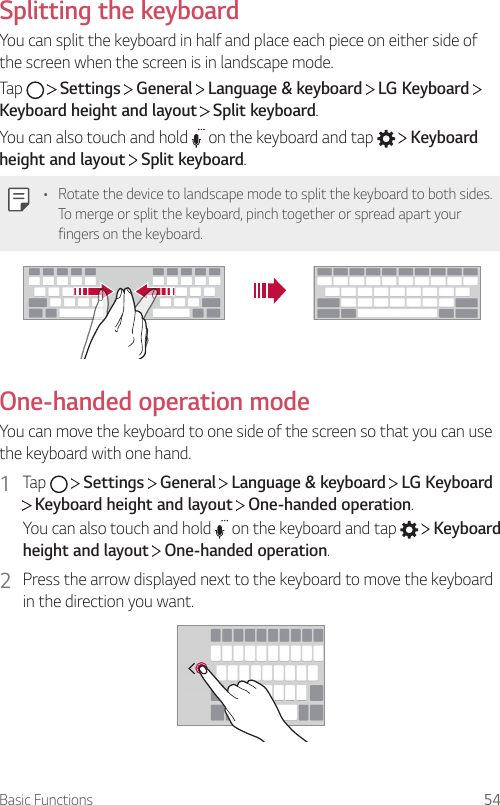 Basic Functions 54Splitting the keyboardYou can split the keyboard in half and place each piece on either side of the screen when the screen is in landscape mode.Tap     Settings   General   Language &amp; keyboard   LG Keyboard   Keyboard height and layout  Split keyboard.You can also touch and hold   on the keyboard and tap     Keyboard height and layout  Split keyboard.• Rotate the device to landscape mode to split the keyboard to both sides. To merge or split the keyboard, pinch together or spread apart your fingers on the keyboard.One-handed operation modeYou can move the keyboard to one side of the screen so that you can use the keyboard with one hand.1  Tap     Settings   General   Language &amp; keyboard   LG Keyboard  Keyboard height and layout   One-handed operation.You can also touch and hold   on the keyboard and tap     Keyboard height and layout  One-handed operation.2  Press the arrow displayed next to the keyboard to move the keyboard in the direction you want.