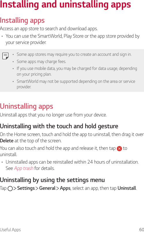 Useful Apps 60Installing and uninstalling appsInstalling appsAccess an app store to search and download apps.• You can use the SmartWorld, Play Store or the app store provided by your service provider.• Some app stores may require you to create an account and sign in.• Some apps may charge fees.• If you use mobile data, you may be charged for data usage, depending on your pricing plan.• SmartWorld may not be supported depending on the area or service provider.Uninstalling appsUninstall apps that you no longer use from your device.Uninstalling with the touch and hold gestureOn the Home screen, touch and hold the app to uninstall, then drag it over Delete at the top of the screen.You can also touch and hold the app and release it, then tap   to uninstall.• Uninstalled apps can be reinstalled within 24 hours of uninstallation. See App trash for details.Uninstalling by using the settings menuTap     Settings   General   Apps, select an app, then tap Uninstall.