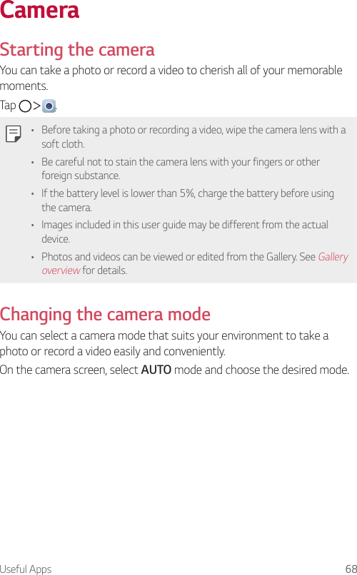 Useful Apps 68CameraStarting the cameraYou can take a photo or record a video to cherish all of your memorable moments.Tap      .• Before taking a photo or recording a video, wipe the camera lens with a soft cloth.• Be careful not to stain the camera lens with your fingers or other foreign substance.• If the battery level is lower than 5%, charge the battery before using the camera.• Images included in this user guide may be different from the actual device.• Photos and videos can be viewed or edited from the Gallery. See Gallery overview for details.Changing the camera modeYou can select a camera mode that suits your environment to take a photo or record a video easily and conveniently.On the camera screen, select AUTO mode and choose the desired mode.