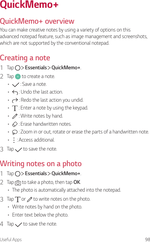 Useful Apps 98QuickMemo+QuickMemo+ overviewYou can make creative notes by using a variety of options on this advanced notepad feature, such as image management and screenshots, which are not supported by the conventional notepad.Creating a note1  Tap     Essentials   QuickMemo+.2  Tap   to create a note.•  : Save a note.•  : Undo the last action.•  : Redo the last action you undid.•  : Enter a note by using the keypad.•  : Write notes by hand.•  : Erase handwritten notes.•  : Zoom in or out, rotate or erase the parts of a handwritten note.•  : Access additional.3  Tap   to save the note.Writing notes on a photo1  Tap     Essentials   QuickMemo+.2  Tap   to take a photo, then tap OK.• The photo is automatically attached into the notepad.3  Tap   or   to write notes on the photo.• Write notes by hand on the photo.• Enter text below the photo.4  Tap   to save the note.