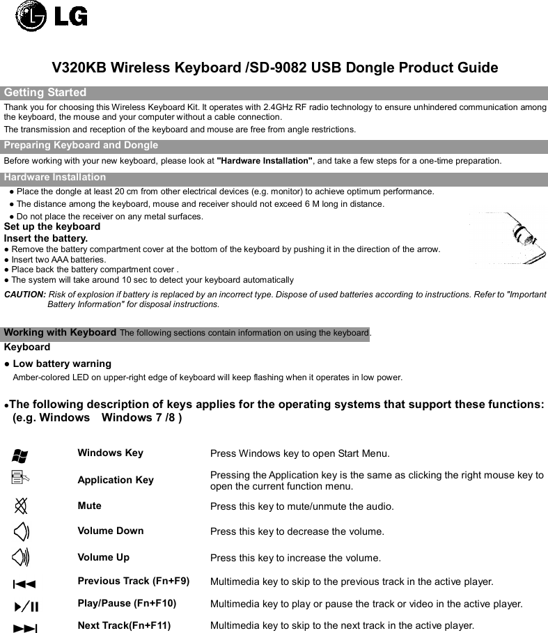   V320KB Wireless Keyboard /SD-9082 USB Dongle Product Guide Getting Started Thank you for choosing this Wireless Keyboard Kit. It operates with 2.4GHz RF radio technology to ensure unhindered communication among the keyboard, the mouse and your computer without a cable connection.     The transmission and reception of the keyboard and mouse are free from angle restrictions. Preparing Keyboard and Dongle Before working with your new keyboard, please look at &quot;Hardware Installation&quot;, and take a few steps for a one-time preparation. Hardware Installation ● Place the dongle at least 20 cm from other electrical devices (e.g. monitor) to achieve optimum performance. ● The distance among the keyboard, mouse and receiver should not exceed 6 M long in distance. ● Do not place the receiver on any metal surfaces. Set up the keyboard Insert the battery. ● Remove the battery compartment cover at the bottom of the keyboard by pushing it in the direction of the arrow.                                                                                                              ● Insert two AAA batteries. ● Place back the battery compartment cover . ● The system will take around 10 sec to detect your keyboard automatically CAUTION: Risk of explosion if battery is replaced by an incorrect type. Dispose of used batteries according to instructions. Refer to &quot;Important Battery Information&quot; for disposal instructions.    Working with Keyboard The following sections contain information on using the keyboard.   Keyboard ● Low battery warning     Amber-colored LED on upper-right edge of keyboard will keep flashing when it operates in low power.   ●The following description of keys applies for the operating systems that support these functions: (e.g. Windows    Windows 7 /8 )    Windows Key  Press Windows key to open Start Menu.  Application Key  Pressing the Application key is the same as clicking the right mouse key to open the current function menu.  Mute    Press this key to mute/unmute the audio.  Volume Down    Press this key to decrease the volume.  Volume Up    Press this key to increase the volume.  Previous Track (Fn+F9)  Multimedia key to skip to the previous track in the active player.  Play/Pause (Fn+F10)  Multimedia key to play or pause the track or video in the active player.  Next Track(Fn+F11)                        Multimedia key to skip to the next track in the active player.           