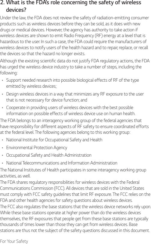 For Your Safety2.  What is the FDA’s role concerning the safety of wirelessdevices?Under the law, the FDA does not review the safety of radiation-emitting consumer products such as wireless devices before they can be sold, as it does with new drugs or medical devices. However, the agency has authority to take action if wireless devices are shown to emit Radio Frequency (RF) energy at a level that is hazardous to the user. In such a case, the FDA could require the manufacturers of wireless devices to notify users of the health hazard and to repair, replace, or recall the devices so that the hazard no longer exists.Although the existing scientific data do not justify FDA regulatory actions, the FDA has urged the wireless device industry to take a number of steps, including the following:• Support needed research into possible biological effects of RF of the type emitted by wireless devices;• Design wireless devices in a way that minimizes any RF exposure to the user that is not necessary for device function; and• Cooperate in providing users of wireless devices with the best possible information on possible effects of wireless device use on human health.The FDA belongs to an interagency working group of the federal agencies that have responsibility for different aspects of RF safety to ensure coordinated efforts at the federal level. The following agencies belong to this working group:• National Institute for Occupational Safety and Health• Environmental Protection Agency• Occupational Safety and Health Administration• National Telecommunications and Information AdministrationThe National Institutes of Health participates in some interagency working group activities, as well.The FDA shares regulatory responsibilities for wireless devices with the Federal Communications Commission (FCC). All devices that are sold in the United States must comply with FCC safety guidelines that limit RF exposure. The FCC relies on the FDA and other health agencies for safety questions about wireless devices.The FCC also regulates the base stations that the wireless device networks rely upon. While these base stations operate at higher power than do the wireless devices themselves, the RF exposures that people get from these base stations are typically thousands of times lower than those they can get from wireless devices. Base stations are thus not the subject of the safety questions discussed in this document.