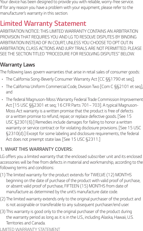 LIMITED WARRANTY STATEMENTYour device has been designed to provide you with reliable, worry-free service. If for any reason you have a problem with your equipment, please refer to the manufacturer’s warranty in this section.Limited Warranty StatementARBITRATION NOTICE: THIS LIMITED WARRANTY CONTAINS AN ARBITRATION PROVISION THAT REQUIRES YOU AND LG TO RESOLVE DISPUTES BY BINDING ARBITRATION INSTEAD OF IN COURT, UNLESS YOU CHOOSE TO OPT OUT. IN ARBITRATION, CLASS ACTIONS AND JURY TRIALS ARE NOT PERMITTED. PLEASE SEE THE SECTION TITLED “PROCEDURE FOR RESOLVING DISPUTES” BELOW.Warranty LawsThe following laws govern warranties that arise in retail sales of consumer goods:• The California Song-Beverly Consumer Warranty Act [CC §§1790 et seq],• The California Uniform Commercial Code, Division Two [Com C §§2101 et seq], and• The federal Magnuson-Moss Warranty Federal Trade Commission Improvement Act [15 USC §§2301 et seq; 16 CFR Parts 701– 703]. A typical Magnuson-Moss Act warranty is a written promise that the product is free of defects or a written promise to refund, repair, or replace defective goods. [See 15 USC §2301(6).] Remedies include damages for failing to honor a written warranty or service contract or for violating disclosure provisions. [See 15 USC §2310(d).] Except for some labeling and disclosure requirements, the federal Act does not preempt state law. [See 15 USC §2311.]1. WHAT THIS WARRANTY COVERS:LG offers you a limited warranty that the enclosed subscriber unit and its enclosed accessories will be free from defects in material and workmanship, according to the following terms and conditions:(1)  The limited warranty for the product extends for TWELVE (12) MONTHS beginning on the date of purchase of the product with valid proof of purchase, or absent valid proof of purchase, FIFTEEN (15) MONTHS from date of manufacture as determined by the unit’s manufacture date code.(2)  The limited warranty extends only to the original purchaser of the product and is not assignable or transferable to any subsequent purchaser/end user.(3)  This warranty is good only to the original purchaser of the product during the warranty period as long as it is in the U.S., including Alaska, Hawaii, U.S. Territories and Canada.