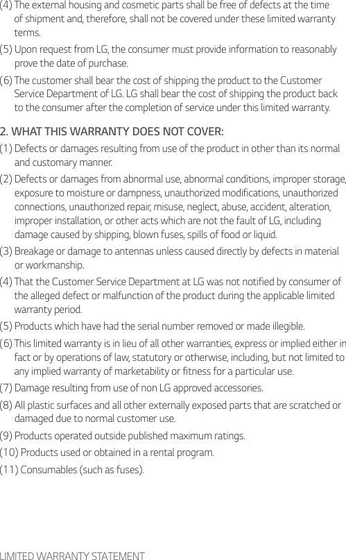 LIMITED WARRANTY STATEMENT(4)  The external housing and cosmetic parts shall be free of defects at the time of shipment and, therefore, shall not be covered under these limited warranty terms.(5)  Upon request from LG, the consumer must provide information to reasonably prove the date of purchase.(6)  The customer shall bear the cost of shipping the product to the Customer Service Department of LG. LG shall bear the cost of shipping the product back to the consumer after the completion of service under this limited warranty.2. WHAT THIS WARRANTY DOES NOT COVER:(1)  Defects or damages resulting from use of the product in other than its normal and customary manner.(2)  Defects or damages from abnormal use, abnormal conditions, improper storage, exposure to moisture or dampness, unauthorized modifications, unauthorized connections, unauthorized repair, misuse, neglect, abuse, accident, alteration, improper installation, or other acts which are not the fault of LG, including damage caused by shipping, blown fuses, spills of food or liquid.(3)  Breakage or damage to antennas unless caused directly by defects in material or workmanship.(4)  That the Customer Service Department at LG was not notified by consumer of the alleged defect or malfunction of the product during the applicable limited warranty period.(5) Products which have had the serial number removed or made illegible.(6)  This limited warranty is in lieu of all other warranties, express or implied either in fact or by operations of law, statutory or otherwise, including, but not limited to any implied warranty of marketability or fitness for a particular use.(7) Damage resulting from use of non LG approved accessories.(8)  All plastic surfaces and all other externally exposed parts that are scratched or damaged due to normal customer use.(9) Products operated outside published maximum ratings.(10) Products used or obtained in a rental program.(11) Consumables (such as fuses).