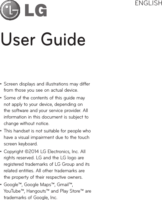 User GuideENGLISH• Screendisplaysandillustrationsmaydifferfromthoseyouseeonactualdevice.• Someofthecontentsofthisguidemaynotapplytoyourdevice,dependingonthesoftwareandyourserviceprovider.Allinformationinthisdocumentissubjecttochangewithoutnotice.• Thishandsetisnotsuitableforpeoplewhohaveavisualimpairmentduetothetouchscreenkeyboard.• Copyright©2014LGElectronics,Inc.Allrightsreserved.LGandtheLGlogoareregisteredtrademarksofLGGroupanditsrelatedentities.Allothertrademarksarethepropertyoftheirrespectiveowners.• Google™,GoogleMaps™,Gmail™,YouTube™,Hangouts™andPlayStore™aretrademarksofGoogle,Inc.